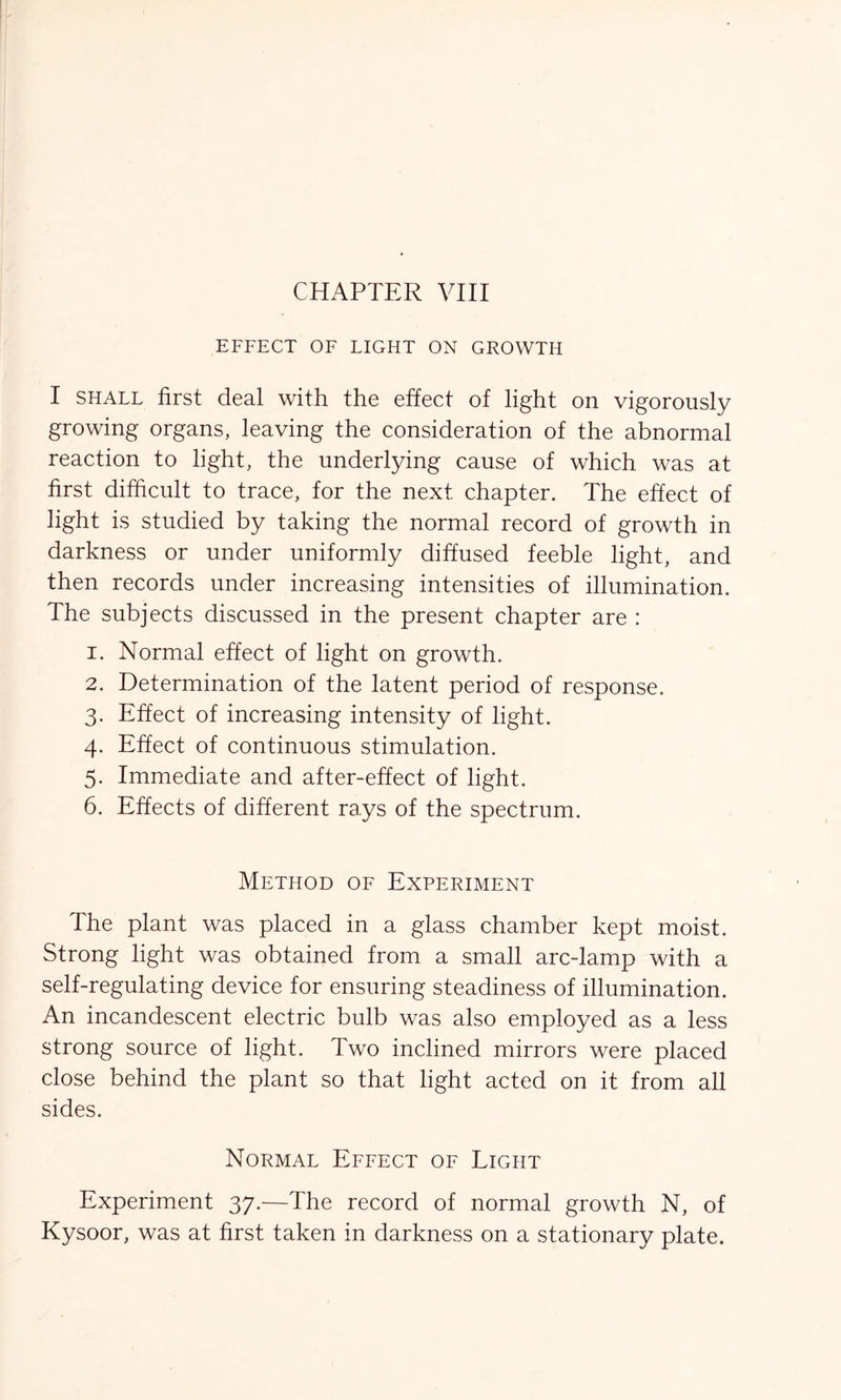 EFFECT OF LIGHT ON GROWTH I shall first deal with the effect of light on vigorously growing organs, leaving the consideration of the abnormal reaction to light, the underlying cause of which was at first difficult to trace, for the next chapter. The effect of light is studied by taking the normal record of growth in darkness or under uniformly diffused feeble light, and then records under increasing intensities of illumination. The subjects discussed in the present chapter are : 1. Normal effect of light on growth. 2. Determination of the latent period of response. 3. Effect of increasing intensity of light. 4. Effect of continuous stimulation. 5. Immediate and after-effect of light. 6. Effects of different rays of the spectrum. Method of Experiment The plant was placed in a glass chamber kept moist. Strong light was obtained from a small arc-lamp with a self-regulating device for ensuring steadiness of illumination. An incandescent electric bulb was also employed as a less strong source of light. Two inclined mirrors were placed close behind the plant so that light acted on it from all sides. Normal Effect of Light Experiment 37.—The record of normal growth N, of Kysoor, was at first taken in darkness on a stationary plate.