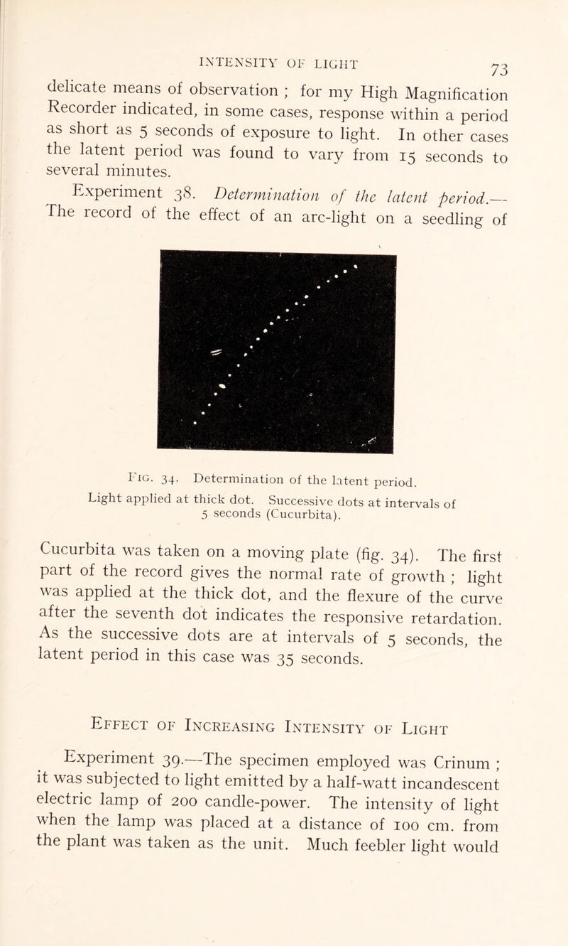 delicate means of observation ; for my High Magnification Recorder indicated, in some cases, response within a period as short as 5 seconds of exposure to light. In other cases the latent period was found to vary from 15 seconds to several minutes. Experiment 38. Determination of the latent period.— The record of the effect of an arc-light on a seedling of Fig. 34. Determination of the latent period. Light applied at thick dot. Successive dots at intervals of 5 seconds (Cucurbita). Cucurbita was taken on a moving plate (fig. 34). The first part of the record gives the normal rate of growth ; light was applied at the thick dot, and the flexure of the curve after the seventh dot indicates the responsive retardation. As the successive dots are at intervals of 5 seconds, the latent period in this case was 35 seconds. Effect of Increasing Intensity of Light Experiment 39- The specimen employed was Crinum \ it was subjected to light emitted by a half-watt incandescent electric lamp of 200 candle-power. The intensity of light when the lamp was placed at a distance of 100 cm. from the plant was taken as the unit. Much feebler light would