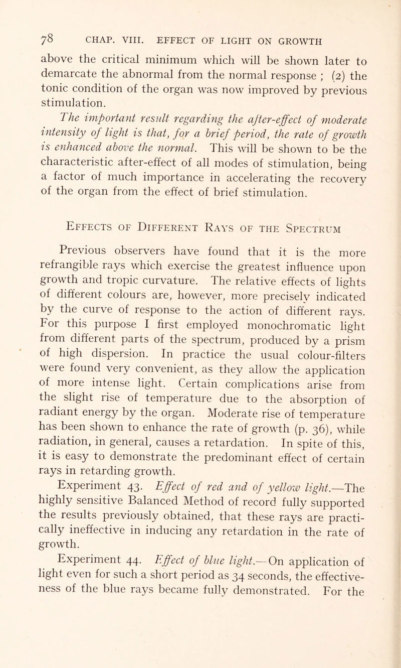 above the critical minimum which will be shown later to demarcate the abnormal from the normal response ; (2) the tonic condition of the organ was now improved by previous stimulation. The important result regarding the after-effect of moderate intensity oj light is that, for a brief period, the rate of growth is enhanced above the normal. This will be shown to be the characteristic after-effect of all modes of stimulation, being a factor of much importance in accelerating the recovery of the organ from the effect of brief stimulation. Effects of Different Rays of the Spectrum Previous observers have found that it is the more refrangible rays which exercise the greatest influence upon growth and tropic curvature. The relative effects of lights of different colours are, however, more precisely indicated by the curve of response to the action of different rays. For this purpose I first employed monochromatic light from different parts of the spectrum, produced by a prism of high dispersion. In practice the usual colour-filters were found very convenient, as they allow the application of more intense light. Certain complications arise from the slight rise of temperature due to the absorption of radiant energy by the organ. Moderate rise of temperature has been shown to enhance the rate of growth (p. 36), while radiation, in general, causes a retardation. In spite of this, it is easy to demonstrate the predominant effect of certain rays in retarding growth. Experiment 43. Effect of red and of yellow light.—The highly sensitive Balanced Method of record fully supported the results previously obtained, that these rays are practi- cally ineffective in inducing any retardation in the rate of growth. Experiment 44. Effect of blue light.— On application of light even for such a short period as 34 seconds, the effective- ness of the blue rays became fully demonstrated. For the