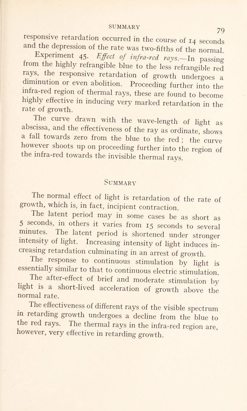 SUMMARY 79 responsive retardation occurred in the course of 14 seconds and the depression of the rate was two-fifths of the normal Experiment 45. Effect of infra-red rays.-In passing from the highly refrangible blue to the less refrangible red rays, the responsive retardation of growth undergoes a diminution or even abolition. Proceeding further into the infra-red region of thermal rays, these are found to become highly effective in inducing very marked retardation in the rate of growth. The curve drawn with the wave-length of light as abscissa, and the effectiveness of the ray as ordinate, shows a fall towards zero from the blue to the red ; the curve however shoots up on proceeding further into the region of the infra-red towards the invisible thermal rays. Summary The normal effect of light is retardation of the rate of growth, which is, in fact, incipient contraction. The latent period may in some cases be as short as 5 seconds, m others it varies from 15 seconds to several minutes. The latent period is shortened under stronger intensity of light. Increasing intensity of light induces in- creasing retardation culminating in an arrest of growth. The response to continuous stimulation by light is essentially similar to that to continuous electric stimulation. The after-effect of brief and moderate stimulation by light is a short-lived acceleration of growth above the normal rate. The effectiveness of different rays of the visible spectrum m retarding growth undergoes a decline from the blue to the red rays. The thermal rays in the infra-red region are, however, very effective in retarding growth.