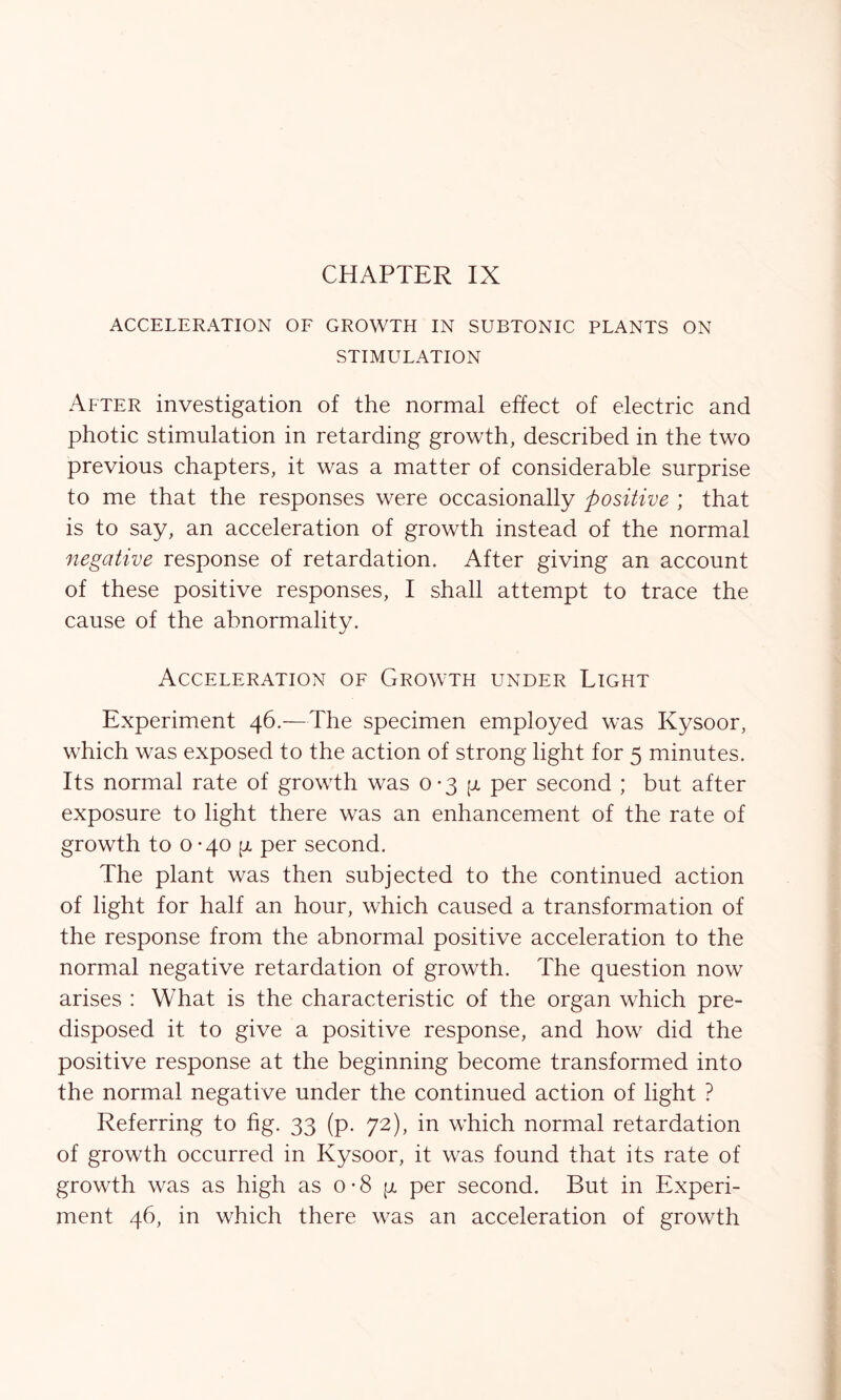 CHAPTER IX ACCELERATION OF GROWTH IN SUBTONIC PLANTS ON STIMULATION After investigation of the normal effect of electric and photic stimulation in retarding growth, described in the two previous chapters, it was a matter of considerable surprise to me that the responses were occasionally positive ; that is to say, an acceleration of growth instead of the normal negative response of retardation. After giving an account of these positive responses, I shall attempt to trace the cause of the abnormality. Acceleration of Growth under Light Experiment 46.—The specimen employed was Kysoor, which was exposed to the action of strong light for 5 minutes. Its normal rate of growth was 0-3 [jl per second ; but after exposure to light there was an enhancement of the rate of growth to 0 -40 p per second. The plant was then subjected to the continued action of light for half an hour, which caused a transformation of the response from the abnormal positive acceleration to the normal negative retardation of growth. The question now arises : What is the characteristic of the organ which pre- disposed it to give a positive response, and how did the positive response at the beginning become transformed into the normal negative under the continued action of light ? Referring to fig. 33 (p. 72), in which normal retardation of growth occurred in Kysoor, it was found that its rate of growth was as high as o-8 p per second. But in Experi- ment 46, in which there was an acceleration of growth