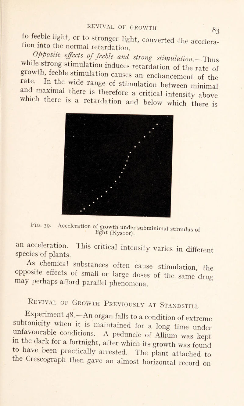 REVIVAL of GROWTH §2 to feeble light, or to stronger light, converted the accelera- ti°n into the normal retardation. Opposite effects of feeble and strong stimulation.—Thus while strong stimulation induces retardation of the rate of growth feeble stimulation causes an enchancement of the rate. In the wide range of stimulation between minimal and maximal there is therefore a critical intensity above w. ich there is a retardation and below which there is Fig. 39. Acceleration of growth under subminimal stimulus of light (Kysoor). an acceleration. 1 his critical intensity varies in different species of plants. As chemical substances often cause stimulation, the opposite effects of small or large doses of the samc’drug may perhaps afford parallel phenomena Revival of Growth Previously at Standstill Experiment 48.—An organ falls to a condition of extreme subtomcity when it is maintained for a long time under unfavourable conditions. A peduncle of Allium was kept in the dark for a fortnight, after which its growth was found to have been practically arrested. The plant attached to the Crescograph then gave an almost horizontal record on