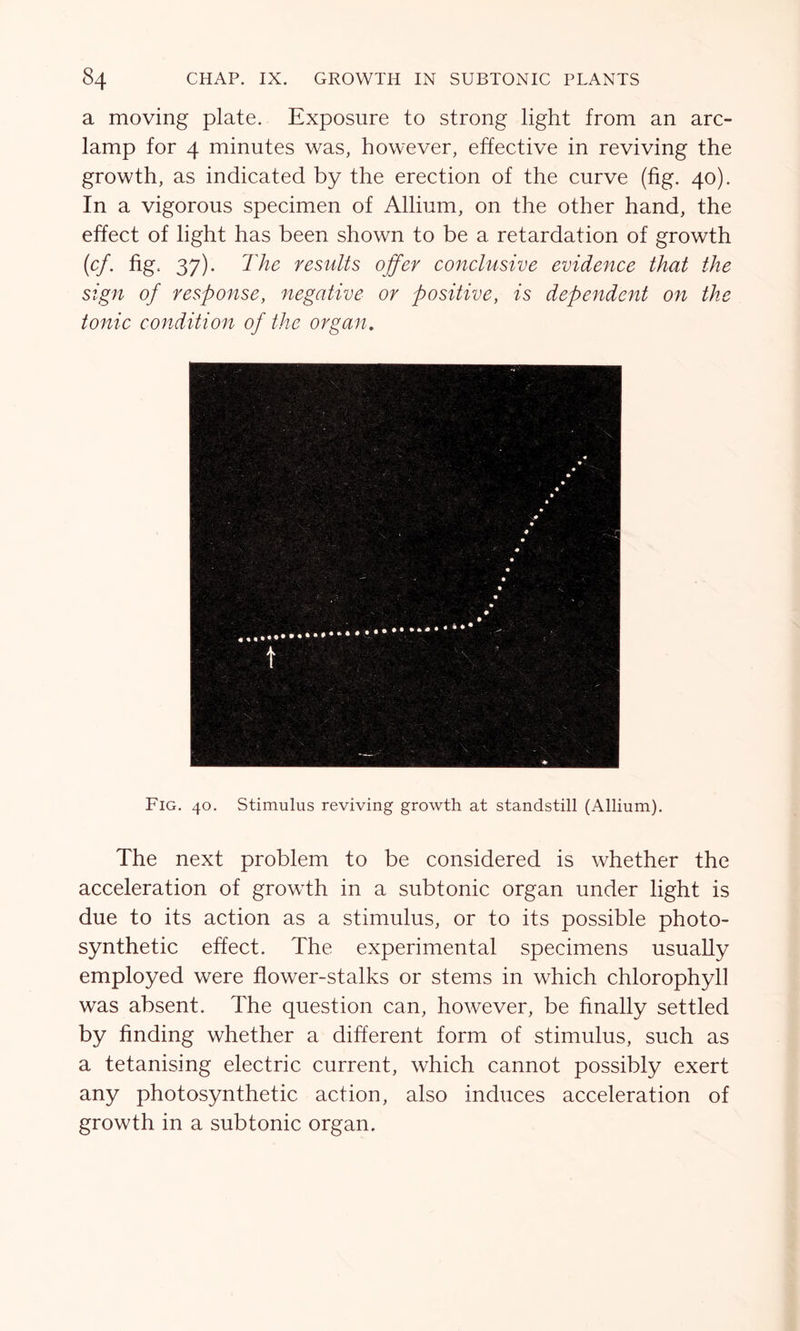 a moving plate. Exposure to strong light from an arc- lamp for 4 minutes was, however, effective in reviving the growth, as indicated by the erection of the curve (fig. 40). In a vigorous specimen of Allium, on the other hand, the effect of light has been shown to be a retardation of growth (cf. fig. 37). The results offer conclusive evidence that the sign of response, negative or positive, is dependent on the tonic condition of the organ. Fig. 40. Stimulus reviving growth at standstill (Allium). The next problem to be considered is whether the acceleration of growth in a subtonic organ under light is due to its action as a stimulus, or to its possible photo- synthetic effect. The experimental specimens usually employed were flower-stalks or stems in which chlorophyll was absent. The question can, however, be finally settled by finding whether a different form of stimulus, such as a tetanising electric current, which cannot possibly exert any photosynthetic action, also induces acceleration of growth in a subtonic organ.