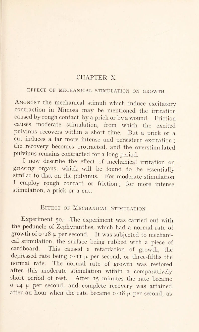 EFFECT OF MECHANICAL STIMULATION ON GROWTH Amongst the mechanical stimuli which induce excitatory contraction in Mimosa may be mentioned the irritation caused by rough contact, by a prick or by a wound. Friction causes moderate stimulation, from which the excited pulvinus recovers within a short time. But a prick or a cut induces a far more intense and persistent excitation ; the recovery becomes protracted, and the overstimulated pulvinus remains contracted for a long period. I now describe the effect of mechanical irritation on growing organs, which will be found to be essentially similar to that on the pulvinus. For moderate stimulation I employ rough contact or friction ; for more intense stimulation, a prick or a cut. Effect of Mechanical Stimulation Experiment 50.—The experiment was carried out with the peduncle of Zephyranthes, which had a normal rate of growth of 0*18 p per second. It was subjected to mechani- cal stimulation, the surface being rubbed with a piece of cardboard. This caused a retardation of growth, the depressed rate being o-n p per second, or three-fifths the normal rate. The normal rate of growth was restored after this moderate stimulation within a comparatively short period of rest. After 15 minutes the rate became 0-14 p per second, and complete recovery was attained after an hour when the rate became 0*18 p per second, as