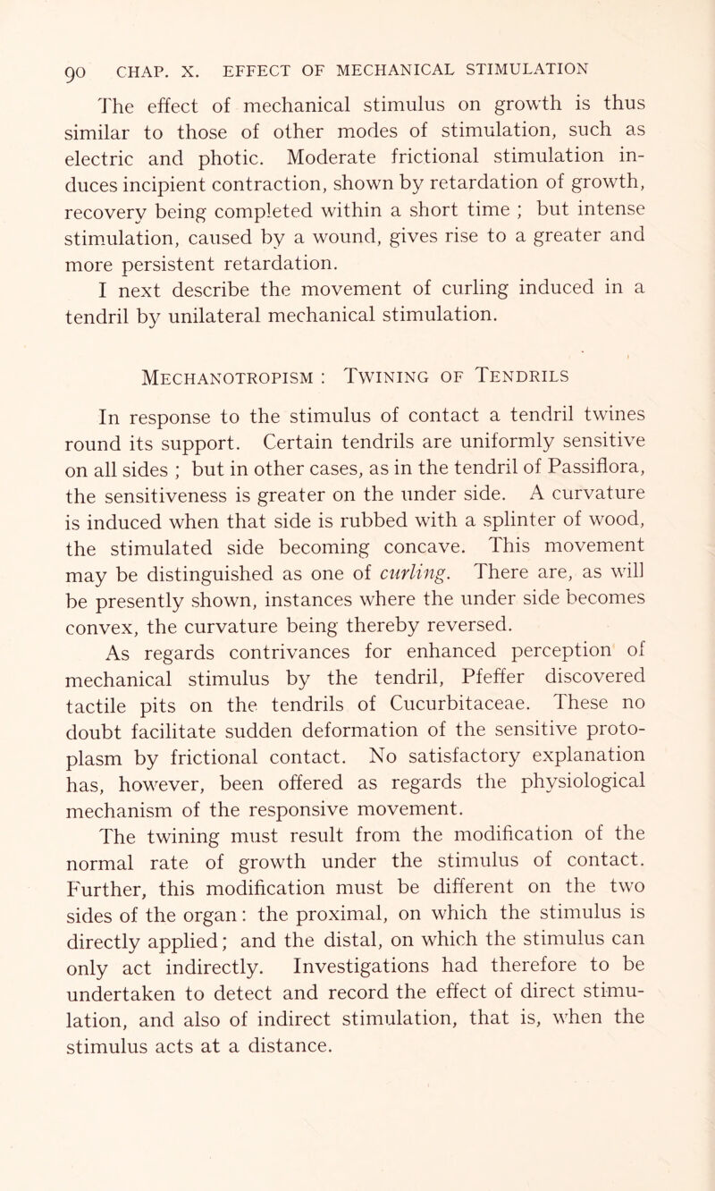 The effect of mechanical stimulus on growth is thus similar to those of other modes of stimulation, such as electric and photic. Moderate frictional stimulation in- duces incipient contraction, shown by retardation of growth, recovery being completed within a short time ; but intense stimulation, caused by a wound, gives rise to a greater and more persistent retardation. I next describe the movement of curling induced in a tendril by unilateral mechanical stimulation. Mechanotropism : Twining of Tendrils In response to the stimulus of contact a tendril twines round its support. Certain tendrils are uniformly sensitive on all sides ; but in other cases, as in the tendril of Passiflora, the sensitiveness is greater on the under side. A curvature is induced when that side is rubbed with a splinter of wood, the stimulated side becoming concave. This movement may be distinguished as one of curling. There are, as will be presently shown, instances where the under side becomes convex, the curvature being thereby reversed. As regards contrivances for enhanced perception of mechanical stimulus by the tendril, Pfeffer discovered tactile pits on the tendrils of Cucurbitaceae. These no doubt facilitate sudden deformation of the sensitive proto- plasm by frictional contact. No satisfactory explanation has, however, been offered as regards the physiological mechanism of the responsive movement. The twining must result from the modification of the normal rate of growth under the stimulus of contact. Further, this modification must be different on the two sides of the organ: the proximal, on which the stimulus is directly applied; and the distal, on which the stimulus can only act indirectly. Investigations had therefore to be undertaken to detect and record the effect of direct stimu- lation, and also of indirect stimulation, that is, when the stimulus acts at a distance.