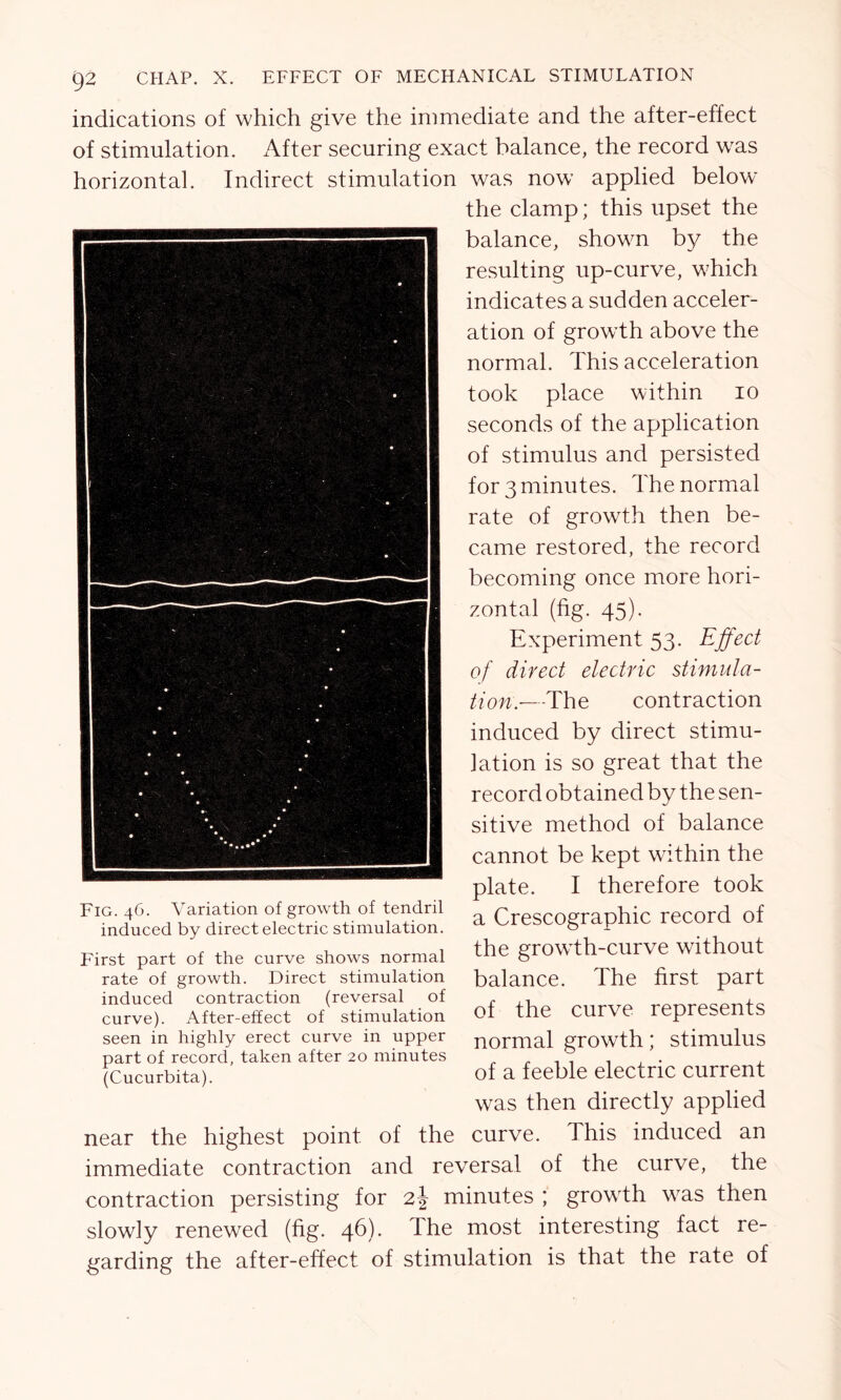 indications of which give the immediate and the after-effect of stimulation. After securing exact balance, the record was horizontal. Indirect stimulation was now applied below the clamp; this upset the balance, shown by the resulting up-curve, which indicates a sudden acceler- ation of growth above the normal. This acceleration took place within io seconds of the application of stimulus and persisted for 3 minutes. The normal rate of growth then be- came restored, the record becoming once more hori- zontal (fig. 45). Experiment 53. Effect of direct electric stimula- tion.—The contraction induced by direct stimu- lation is so great that the record obtained by the sen- sitive method of balance cannot be kept within the plate. I therefore took a Crescographic record of the growth-curve without balance. The first part of the curve represents normal growth; stimulus of a feeble electric current was then directly applied near the highest point of the curve. This induced an immediate contraction and reversal of the curve, the contraction persisting for 2\ minutes ; growth was then slowly renewed (fig. 46). The most interesting fact re- garding the after-effect of stimulation is that the rate of Fig. 46. Variation of growth of tendril induced by direct electric stimulation. First part of the curve shows normal rate of growth. Direct stimulation induced contraction (reversal of curve). After-effect of stimulation seen in highly erect curve in upper part of record, taken after 20 minutes (Cucurbita).