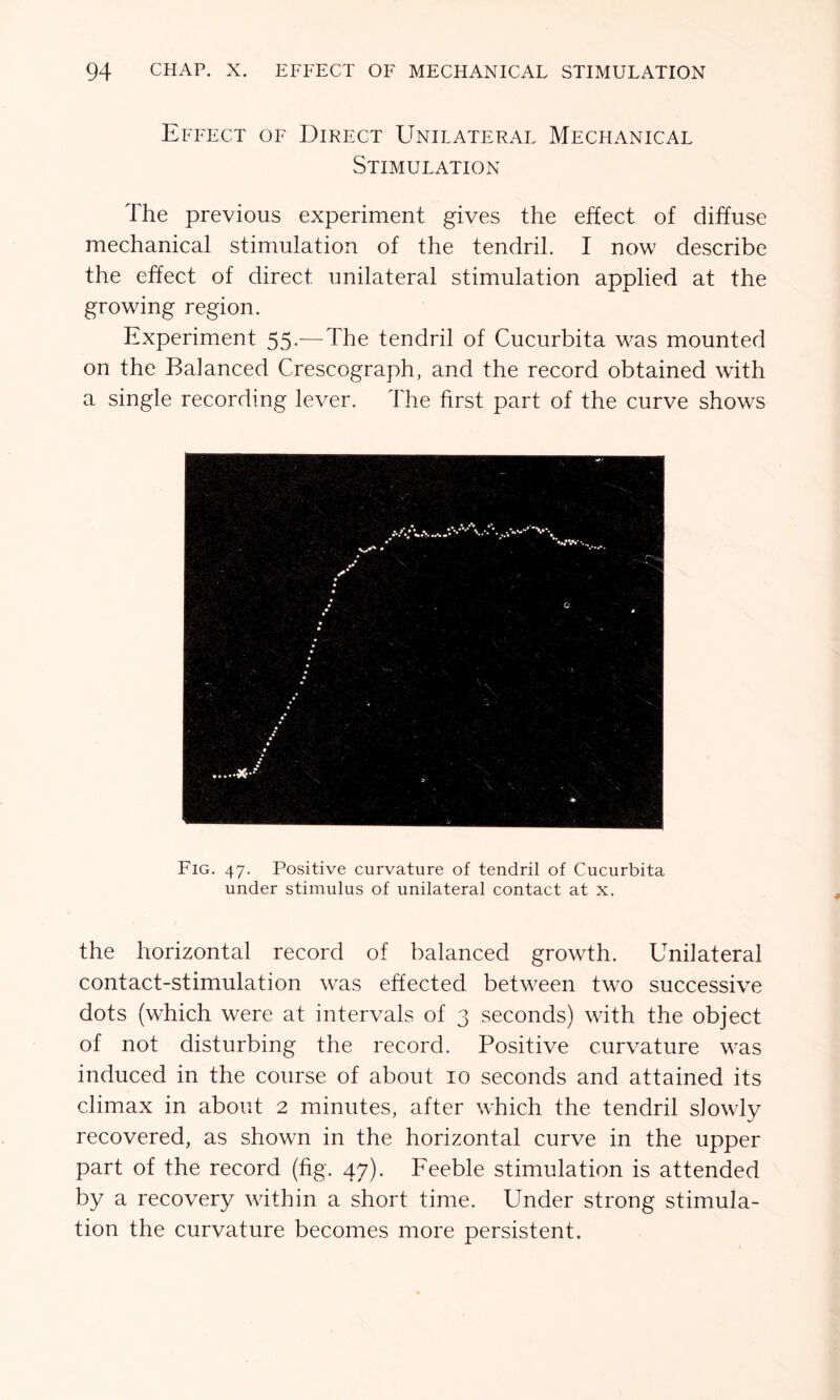 Effect of Direct Unilateral Mechanical Stimulation The previous experiment gives the effect of diffuse mechanical stimulation of the tendril. I now describe the effect of direct unilateral stimulation applied at the growing region. Experiment 55.-—The tendril of Cucurbita was mounted on the Balanced Crescograph, and the record obtained with a single recording lever. The first part of the curve shows Fig. 47. Positive curvature of tendril of Cucurbita under stimulus of unilateral contact at x. the horizontal record of balanced growth. Unilateral contact-stimulation was effected between two successive dots (wThich were at intervals of 3 seconds) with the object of not disturbing the record. Positive curvature was induced in the course of about 10 seconds and attained its climax in about 2 minutes, after which the tendril slowly recovered, as shown in the horizontal curve in the upper part of the record (fig. 47). Feeble stimulation is attended by a recovery within a short time. Under strong stimula- tion the curvature becomes more persistent.