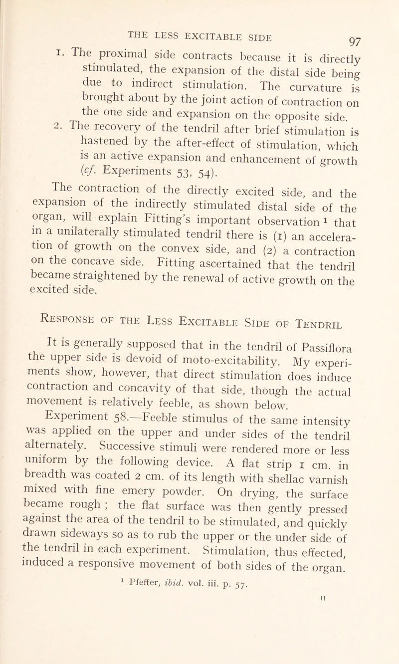 THE LESS EXCITABLE SIDE gy 1. The proximal side contracts because it is directly stimulated, the expansion of the distal side being due to indirect stimulation. The curvature is brought about by the joint action of contraction on the one side and expansion on the opposite side 2. The recovery of the tendril after brief stimulation' is hastened by the after-effect of stimulation, which is an active expansion and enhancement of growth (cf. Experiments 53, 54). The contraction of the directly excited side, and the expansion of the indirectly stimulated distal side of the organ, will explain Fitting’s important observation 1 that in a unilaterally stimulated tendril there is (1) an accelera- tion of growth on the convex side, and (2) a contraction on the concave side. Fitting ascertained that the tendril became straightened by the renewal of active growth on the excited side. Response of the Fess Excitable Side of Tendril It is generally supposed that in the tendril of Passiflora the upper side is devoid of moto-excitability. My experi- ments show, however, that direct stimulation does induce contraction and concavity of that side, though the actual movement is relatively feeble, as shown below. Experiment 58.—Feeble stimulus of the same intensity was applied on the upper and under sides of the tendril alternately. Successive stimuli were rendered more or less uniform by the following device. A flat strip 1 cm. in breadth was coated 2 cm. of its length with shellac varnish mixed with fine emery powder. On drying, the surface became rough ; the flat surface was then gently pressed against the area of the tendril to be stimulated, and quickly drawn sideways so as to rub the upper or the under side of the tendril in each experiment. Stimulation, thus effected, induced a responsive movement of both sides of the organ. 1 Pfeifer, ibid. vol. iii. p. 57. h