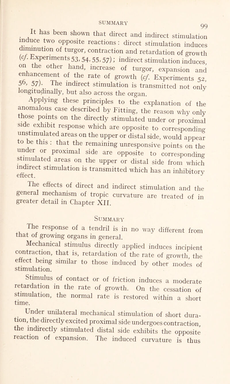 SUMMARY gg It has been shown that direct and indirect stimulation induce two opposite reactions: direct stimulation induces diminution of turgor, contraction and retardation of growth (c/. Experiments 53, 54, 55,57); indirect stimulation induces on the other hand, increase of turgor, expansion and enhancement of the rate of growth (cf. Experiments 52, 5 , 57)- The indirect stimulation is transmitted not only longitudinally, but also across the organ. Applying these principles to the explanation of the anomalous case described by Fitting, the reason why only hose points on the directly stimulated under or proximal side exhibit response which are opposite to corresponding unstimulated areas on the upper or distal side, would appear to be this : that the remaining unresponsive points on the under or proximal side are opposite to corresponding stimulated areas on the upper or distal side from which indirect stimulation is transmitted which has an inhibitory dhe effects of direct and indirect stimulation and the general mechanism of tropic curvature are treated of in greater detail in Chapter XII. Summary The response of a tendril is in no way different from that of growing organs in general. Mechanical stimulus directly applied induces incipient contraction, that is, retardation of the rate of growth, the effect being similar to those induced by other modes of stimulation. Stimulus of contact or of friction induces a moderate retardation in the rate of growth. On the cessation of stimulation, the normal rate is restored within a short time. Under unilateral mechanical stimulation of short dura- tion, the directly excited proximal side undergoes contraction, the indirectly stimulated distal side exhibits the opposite reaction of expansion. The induced curvature is thus