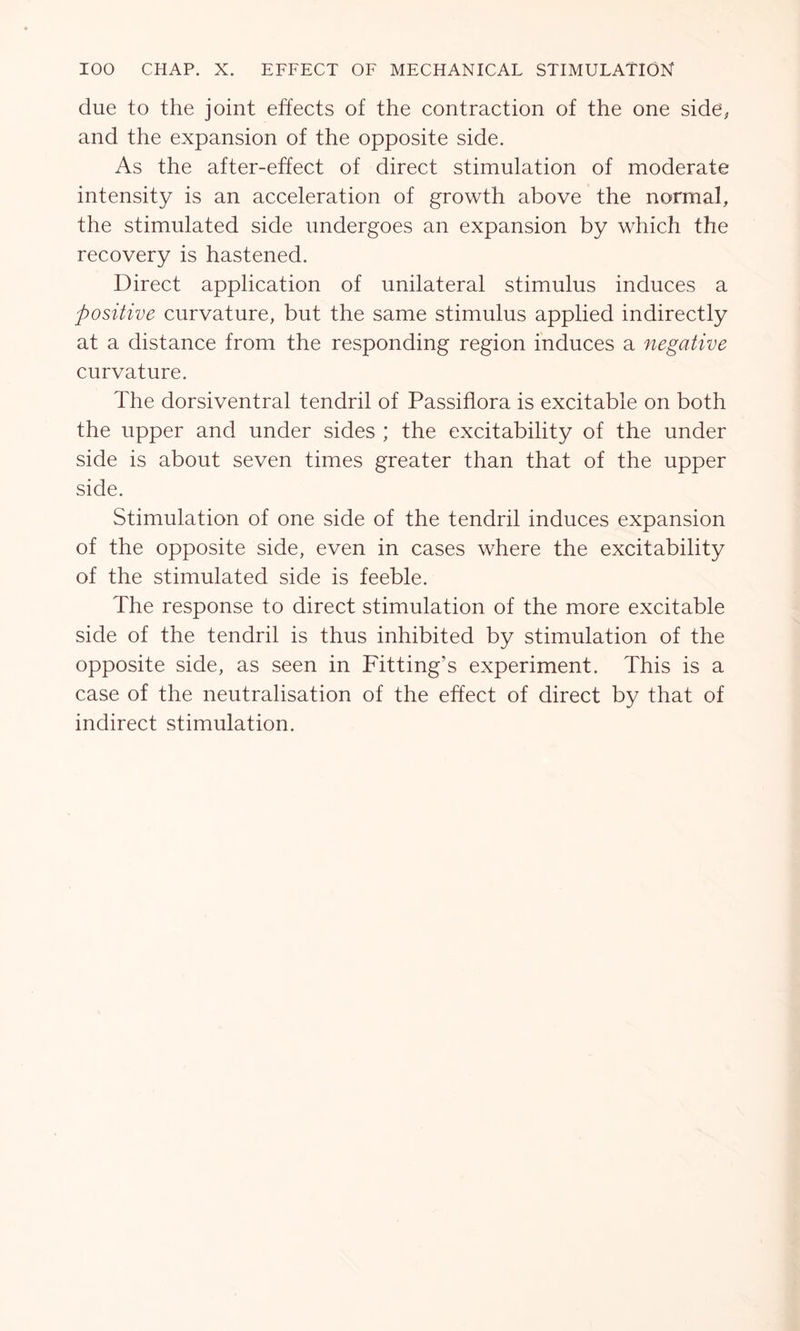 due to the joint effects of the contraction of the one side, and the expansion of the opposite side. As the after-effect of direct stimulation of moderate intensity is an acceleration of growth above the normal, the stimulated side undergoes an expansion by which the recovery is hastened. Direct application of unilateral stimulus induces a positive curvature, but the same stimulus applied indirectly at a distance from the responding region induces a negative curvature. The dorsiventral tendril of Passiflora is excitable on both the upper and under sides ; the excitability of the under side is about seven times greater than that of the upper side. Stimulation of one side of the tendril induces expansion of the opposite side, even in cases where the excitability of the stimulated side is feeble. The response to direct stimulation of the more excitable side of the tendril is thus inhibited by stimulation of the opposite side, as seen in Fitting’s experiment. This is a case of the neutralisation of the effect of direct by that of indirect stimulation.
