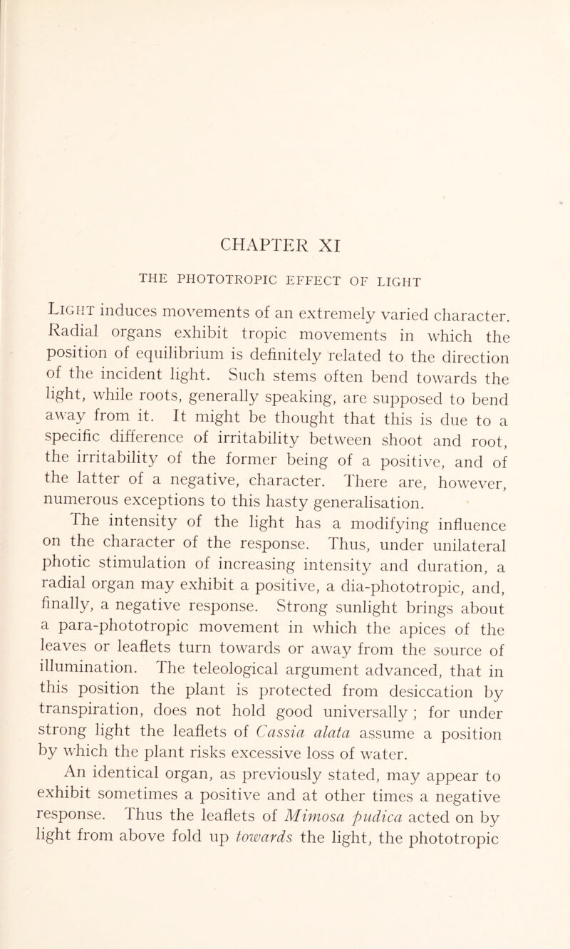 THE PHOTOTROPIC EFFECT OF LIGHT Light induces movements of an extremely varied character. Radial organs exhibit tropic movements in which the position of equilibrium is definitely related to the direction of the incident light. Such stems often bend towards the light, while roots, generally speaking, are supposed to bend away from it. It might be thought that this is due to a specific difference of irritability between shoot and root, the irritability of the former being of a positive, and of the latter of a negative, character. There are, however, numerous exceptions to this hasty generalisation. The intensity of the light has a modifying influence on the character of the response. Thus, under unilateral photic stimulation of increasing intensity and duration, a radial organ may exhibit a positive, a dia-phototropic, and, finally, a negative response. Strong sunlight brings about a para-phototropic movement in which the apices of the leaves or leaflets turn towards or away from the source of illumination. The teleological argument advanced, that in this position the plant is protected from desiccation by transpiration, does not hold good universally ; for under strong light the leaflets of Cassia alata assume a position by which the plant risks excessive loss of water. An identical organ, as previously stated, may appear to exhibit sometimes a positive and at other times a negative response, thus the leaflets of Mimosa pudica acted on by light from above fold up towards the light, the phototropic