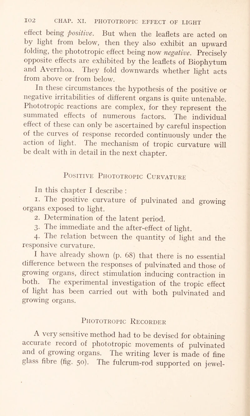 effect being positive. But when the leaflets are acted on by light from below, then they also exhibit an upward folding, the phototropic effect being now negative. Precisely opposite effects are exhibited by the leaflets of Biophytum and Averrhoa. They fold downwards whether light acts from above or from below. In these circumstances the hypothesis of the positive or negative irritabilities of different organs is quite untenable. Phototropic reactions are complex, for they represent the summated effects of numerous factors. The individual effect of these can only be ascertained by careful inspection of the Curves of response recorded continuously under the action of light. The mechanism of tropic curvature will be dealt with in detail in the next chapter. Positive Phototropic Curvature In this chapter I describe : 1. Ihe positive curvature of pulvinated and growing organs exposed to light. 2. Determination of the latent period. 3. The immediate and the after-effect of light. 4. The relation between the quantity of light and the responsive curvature. I have already shown (p. 68) that there is no essential difference between the responses of pulvinated and those of growing organs, direct stimulation inducing contraction in both. The experimental investigation of the tropic effect of light has been carried out with both pulvinated and growing organs. Phototropic Recorder A very sensitive method had to be devised for obtaining accurate record of phototropic movements of pulvinated and of growing organs. The writing lever is made of fine glass fibre (fig. 50). The fulcrum-rod supported on jewel-