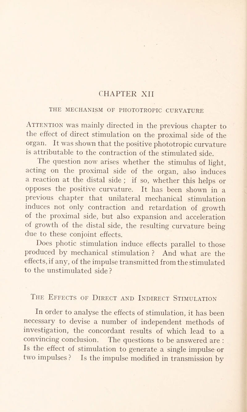 CHAPTER XII THE MECHANISM OF PHOTOTROPIC CURVATURE Attention was mainly directed in the previous chapter to the effect of direct stimulation on the proximal side of the organ. It was shown that the positive phototropic curvature is attributable to the contraction of the stimulated side. The question now arises whether the stimulus of light, acting on the proximal side of the organ, also induces a reaction at the distal side ; if so, whether this helps or opposes the positive curvature. It has been shown in a previous chapter that unilateral mechanical stimulation induces not only contraction and retardation of growth of the proximal side, but also expansion and acceleration of growth of the distal side, the resulting curvature being due to these conjoint effects. Does photic stimulation induce effects parallel to those produced by mechanical stimulation ? And what are the effects, if any, of the impulse transmitted from the stimulated to the unstimulated side ? The Effects of Direct and Indirect Stimulation In order to analyse the effects of stimulation, it has been necessary to devise a number of independent methods of investigation, the concordant results of which lead to a convincing conclusion. The questions to be answered are : Is the effect of stimulation to generate a single impulse or two impulses ? Is the impulse modified in transmission by
