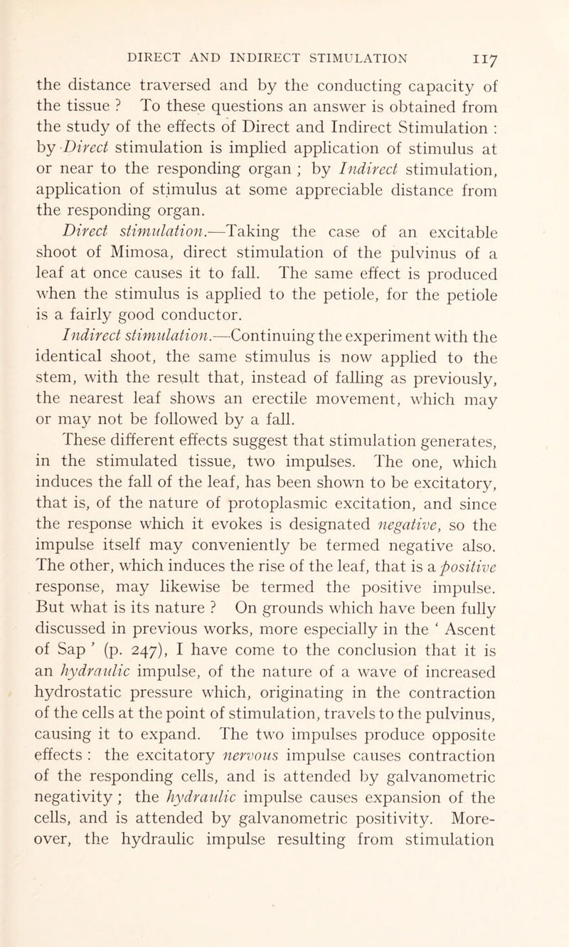 the distance traversed and by the conducting capacity of the tissue ? To these questions an answer is obtained from the study of the effects of Direct and Indirect Stimulation : by Direct stimulation is implied application of stimulus at or near to the responding organ ; by Indirect stimulation, application of stimulus at some appreciable distance from the responding organ. Direct stimulation.—Taking the case of an excitable shoot of Mimosa, direct stimulation of the pulvinus of a leaf at once causes it to fall. The same effect is produced when the stimulus is applied to the petiole, for the petiole is a fairly good conductor. Indirect stimulation.—Continuing the experiment with the identical shoot, the same stimulus is now applied to the stem, with the result that, instead of falling as previously, the nearest leaf shows an erectile movement, which may or may not be followed by a fall. These different effects suggest that stimulation generates, in the stimulated tissue, two impulses. The one, which induces the fall of the leaf, has been shown to be excitatory, that is, of the nature of protoplasmic excitation, and since the response which it evokes is designated negative, so the impulse itself may conveniently be termed negative also. The other, which induces the rise of the leaf, that is a positive response, may likewise be termed the positive impulse. But what is its nature ? On grounds which have been fully discussed in previous works, more especially in the ‘ Ascent of Sap ’ (p. 247), I have come to the conclusion that it is an hydraulic impulse, of the nature of a wave of increased hydrostatic pressure which, originating in the contraction of the cells at the point of stimulation, travels to the pulvinus, causing it to expand. The two impulses produce opposite effects : the excitatory nervous impulse causes contraction of the responding cells, and is attended by galvanometric negativity ; the hydraulic impulse causes expansion of the cells, and is attended by galvanometric positivity. More- over, the hydraulic impulse resulting from stimulation