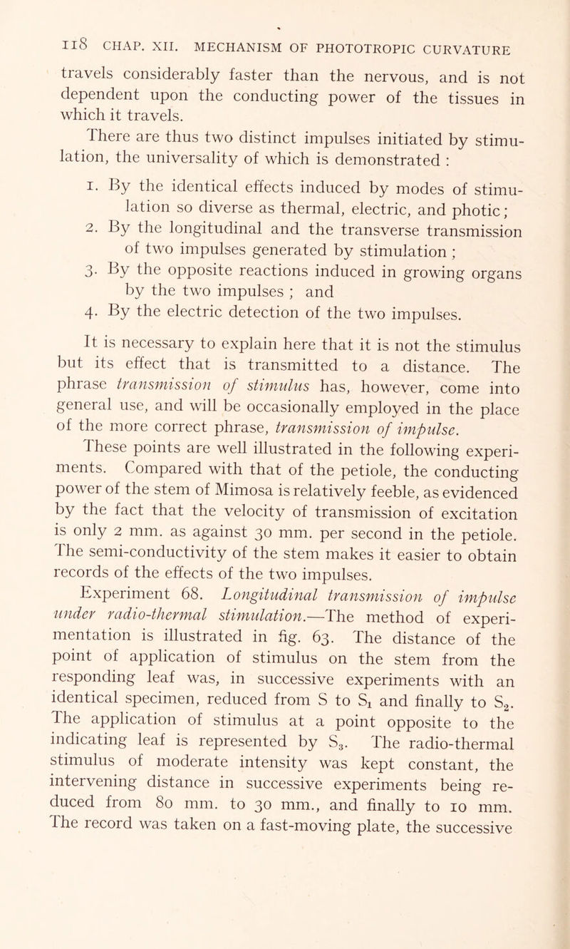 IlS CHAP. XII. MECHANISM OF PHOTOTROPIC CURVATURE travels considerably faster than the nervous, and is not dependent upon the conducting power of the tissues in which it travels. there are thus two distinct impulses initiated by stimu- lation, the universality of which is demonstrated : 1. By the identical effects induced by modes of stimu- lation so diverse as thermal, electric, and photic ; 2. By the longitudinal and the transverse transmission of two impulses generated by stimulation ; 3- By the opposite reactions induced in growing organs by the two impulses ; and 4. By the electric detection of the two impulses. It is necessary to explain here that it is not the stimulus but its effect that is transmitted to a distance. The phrase transmission of stimulus has, however, come into general use, and will be occasionally employed in the place of the more correct phrase, transmission of impulse. These points are well illustrated in the following experi- ments. Compared with that of the petiole, the conducting power of the stem of Mimosa is relatively feeble, as evidenced by the fact that the velocity of transmission of excitation is only 2 mm. as against 30 mm. per second in the petiole. The semi-conductivity of the stem makes it easier to obtain records of the effects of the two impulses. Experiment 68. Longitudinal transmission of impulse under radio-thermal stimulation.—The method of experi- mentation is illustrated in fig. 63. The distance of the point of application of stimulus on the stem from the responding leaf was, in successive experiments with an identical specimen, reduced from S to Sx and finally to S2. Ihe application of stimulus at a point opposite to the indicating leaf is represented by S3. The radio-thermal stimulus of moderate intensity was kept constant, the intervening distance in successive experiments being re- duced from 80 mm. to 30 mm., and finally to 10 mm. Ihe record was taken on a fast-moving plate, the successive