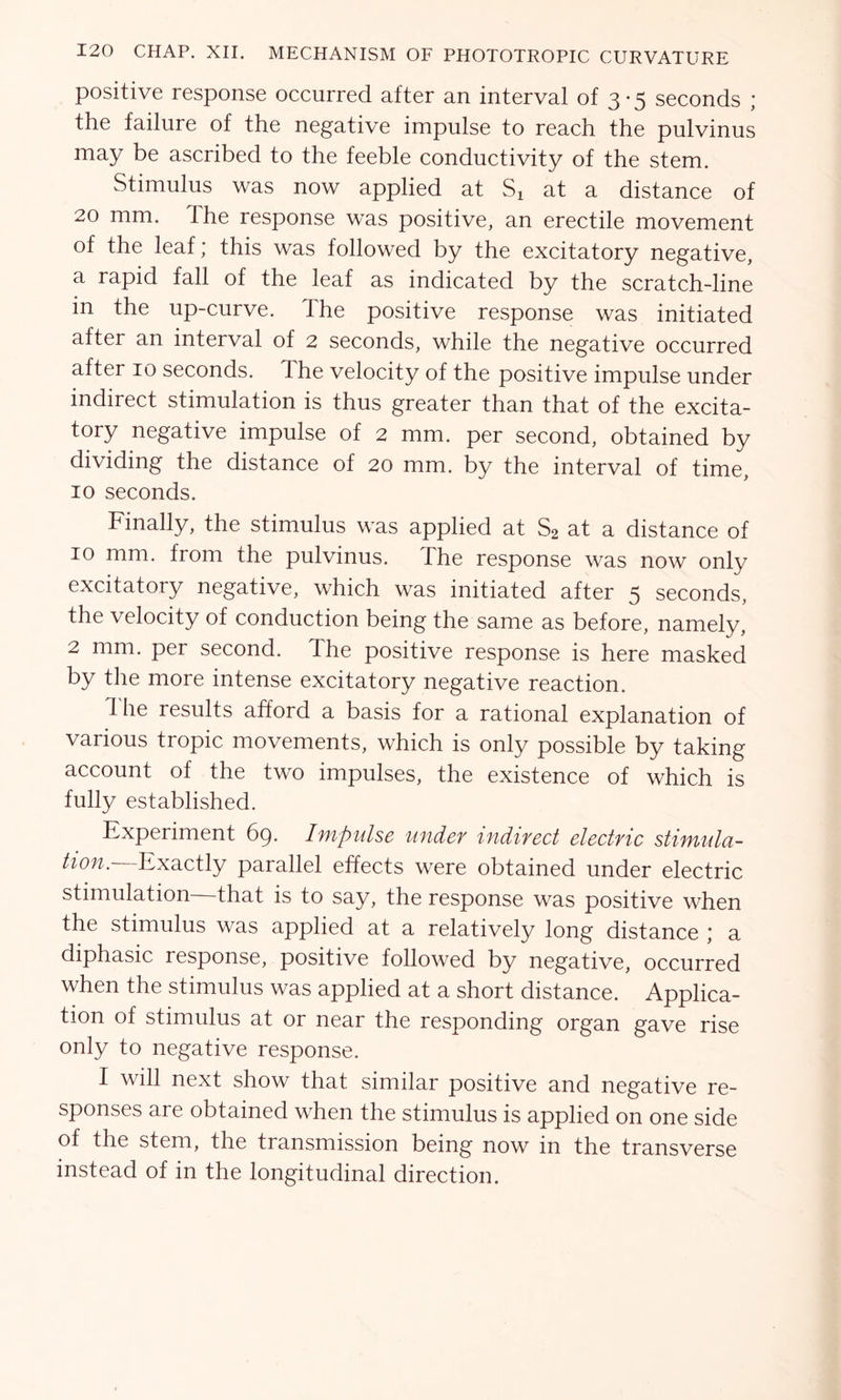 positive response occurred after an interval of 3-5 seconds ; the failure of the negative impulse to reach the pulvinus may be ascribed to the feeble conductivity of the stem. Stimulus was now applied at Sx at a distance of 20 mm. The response was positive, an erectile movement of the leaf; this was followed by the excitatory negative, a rapid fall of the leaf as indicated by the scratch-line in the up-curve. The positive response was initiated after an interval of 2 seconds, while the negative occurred after 10 seconds. The velocity of the positive impulse under indirect stimulation is thus greater than that of the excita- tory negative impulse of 2 mm. per second, obtained by dividing the distance of 20 mm. by the interval of time, 10 seconds. Finally, the stimulus was applied at S2 at a distance of 10 mm. from the pulvinus. The response was now only excitatory negative, which was initiated after 5 seconds, the velocity of conduction being the same as before, namely, 2 mm. per second. The positive response is here masked by the more intense excitatory negative reaction. The results afford a basis for a rational explanation of various tropic movements, which is only possible by taking account of the two impulses, the existence of which is fully established. Experiment 69. Impulse under indirect electric stimula- tion.- Exactly parallel effects were obtained under electric stimulation that is to say, the response was positive when the stimulus was applied at a relatively long distance ; a diphasic response, positive followed by negative, occurred when the stimulus was applied at a short distance. Applica- tion of stimulus at or near the responding organ gave rise only to negative response. I will next show that similar positive and negative re- sponses are obtained when the stimulus is applied on one side of the stem, the transmission being now in the transverse instead of in the longitudinal direction.