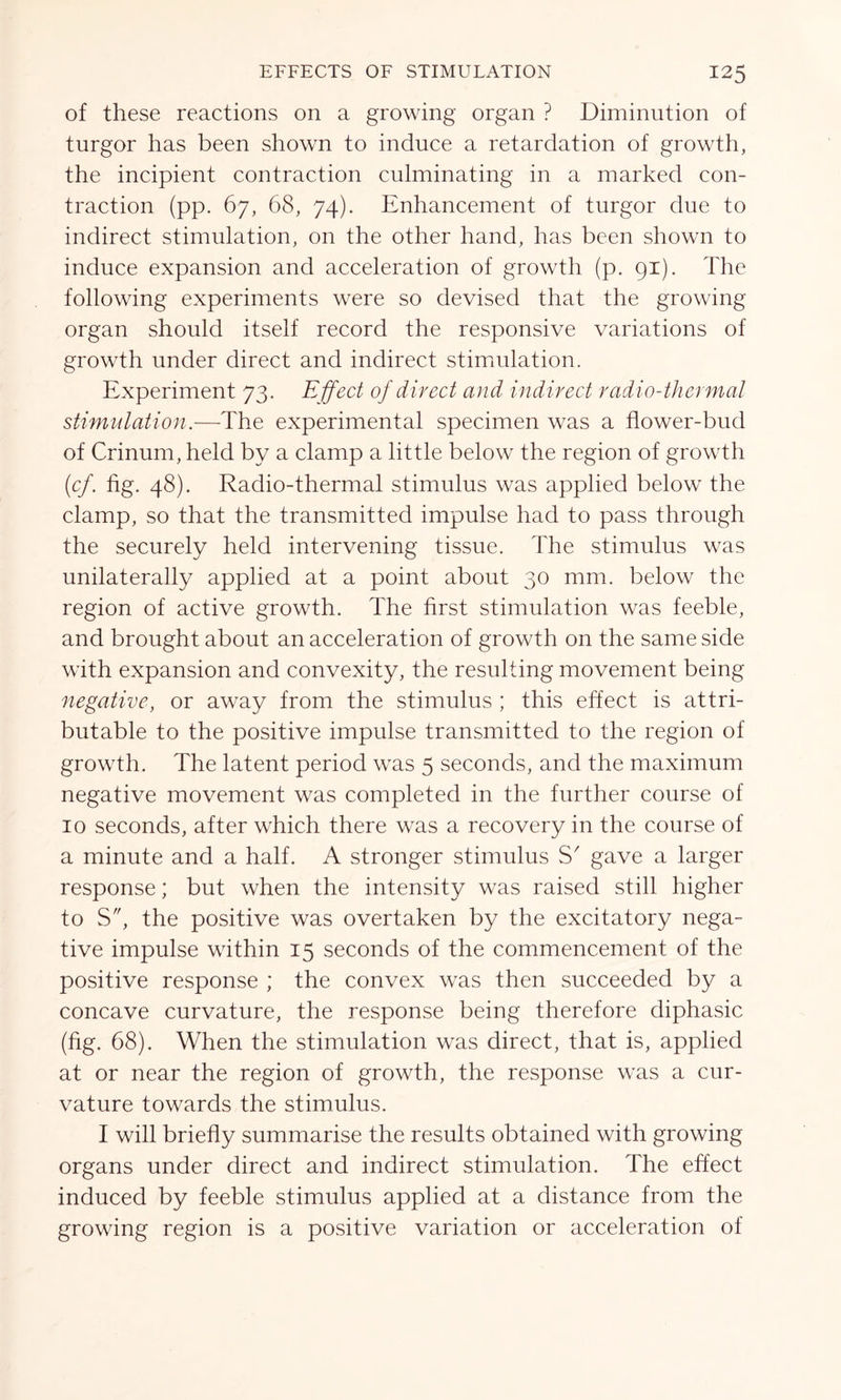 of these reactions on a growing organ ? Diminution of turgor has been shown to induce a retardation of growth, the incipient contraction culminating in a marked con- traction (pp. 67, 68, 74). Enhancement of turgor due to indirect stimulation, on the other hand, has been shown to induce expansion and acceleration of growth (p. 91). The following experiments were so devised that the growing organ should itself record the responsive variations of growth under direct and indirect stimulation. Experiment 73. E ffect of direct and indirect radio-thermal stimulation.-—-The experimental specimen was a flower-bud of Crinum, held by a clamp a little below the region of growth (cf. fig. 48). Radio-thermal stimulus was applied below the clamp, so that the transmitted impulse had to pass through the securely held intervening tissue. The stimulus was unilaterally applied at a point about 30 mm. below the region of active growth. The first stimulation was feeble, and brought about an acceleration of growth on the same side with expansion and convexity, the resulting movement being negative, or away from the stimulus ; this effect is attri- butable to the positive impulse transmitted to the region of growth. The latent period was 5 seconds, and the maximum negative movement was completed in the further course of 10 seconds, after which there was a recovery in the course of a minute and a half. A stronger stimulus S' gave a larger response; but when the intensity was raised still higher to S, the positive was overtaken by the excitatory nega- tive impulse within 15 seconds of the commencement of the positive response ; the convex was then succeeded by a concave curvature, the response being therefore diphasic (fig. 68). When the stimulation was direct, that is, applied at or near the region of growth, the response was a cur- vature towards the stimulus. I will briefly summarise the results obtained with growing organs under direct and indirect stimulation. The effect induced by feeble stimulus applied at a distance from the growing region is a positive variation or acceleration of