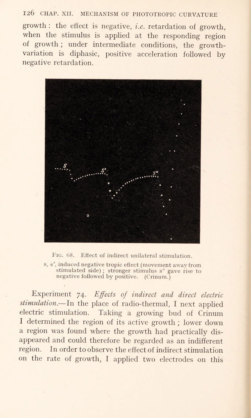 growth : the effect is negative, i.e. retardation of growth, when the stimulus is applied at the responding region of growth ; under intermediate conditions, the growth- variation is diphasic, positive acceleration followed by negative retardation. Fig. 68. Effect of indirect unilateral stimulation. s, s ', induced negative tropic effect (movement away from stimulated side) ; stronger stimulus s gave rise to negative followed by positive. (Crinum.) Experiment 74. Effects of indirect and direct electric stimulation.-—In the place of radio-thermal, I next applied electric stimulation. Taking a growing bud of Crinum I determined the region of its active growth ; lower down a region was found where the growth had practically dis- appeared and could therefore be regarded as an indifferent region. In order to observe the effect of indirect stimulation on the rate of growth, I applied two electrodes on this