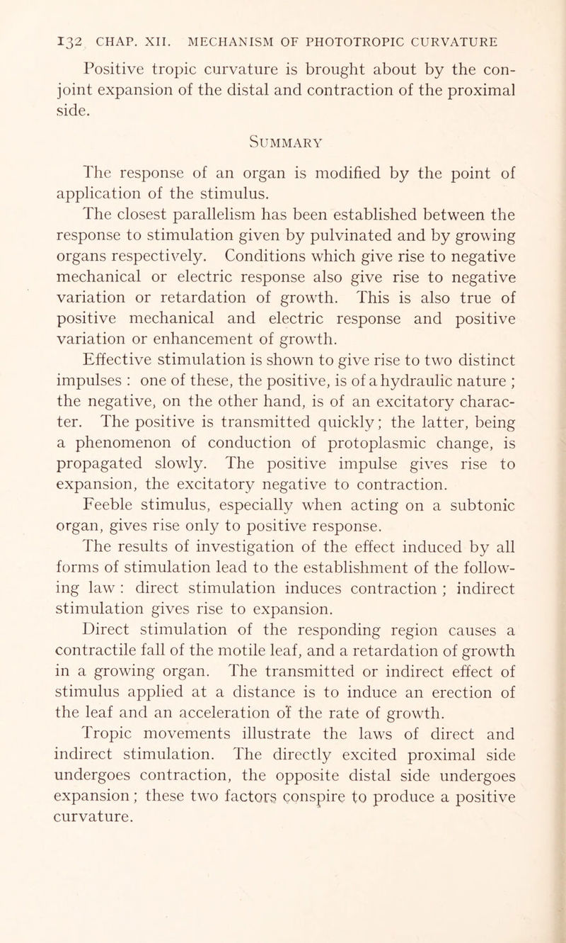 Positive tropic curvature is brought about by the con- joint expansion of the distal and contraction of the proximal side. Summary The response of an organ is modified by the point of application of the stimulus. The closest parallelism has been established between the response to stimulation given by pulvinated and by growing organs respectively. Conditions which give rise to negative mechanical or electric response also give rise to negative variation or retardation of growth. This is also true of positive mechanical and electric response and positive variation or enhancement of growth. Effective stimulation is shown to give rise to two distinct impulses : one of these, the positive, is of a hydraulic nature ; the negative, on the other hand, is of an excitatory charac- ter. The positive is transmitted quickly; the latter, being a phenomenon of conduction of protoplasmic change, is propagated slowly. The positive impulse gives rise to expansion, the excitatory negative to contraction. Feeble stimulus, especially when acting on a subtonic, organ, gives rise only to positive response. The results of investigation of the effect induced by all forms of stimulation lead to the establishment of the follow- ing law : direct stimulation induces contraction ; indirect stimulation gives rise to expansion. Direct stimulation of the responding region causes a contractile fall of the motile leaf, and a retardation of growth in a growing organ. The transmitted or indirect effect of stimulus applied at a distance is to induce an erection of the leaf and an acceleration of the rate of growth. Tropic movements illustrate the laws of direct and indirect stimulation. The directly excited proximal side undergoes contraction, the opposite distal side undergoes expansion; these twx> factors conspire to produce a positive curvature.