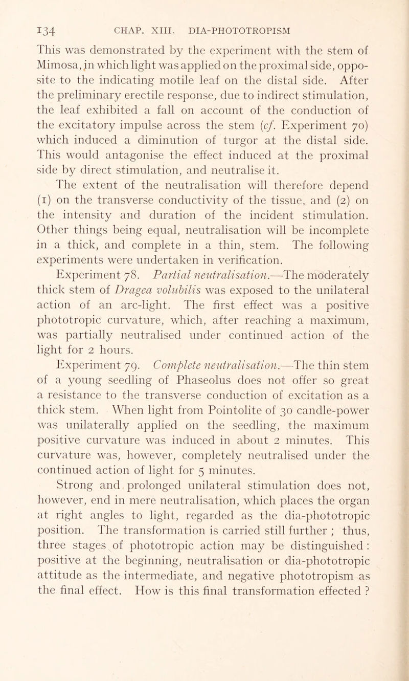 This was demonstrated by the experiment with the stem of Mimosa, in which light was applied on the proximal side, oppo- site to the indicating motile leaf on the distal side. After the preliminary erectile response, due to indirect stimulation, the leaf exhibited a fall on account of the conduction of the excitatory impulse across the stem (cf. Experiment 70) which induced a diminution of turgor at the distal side. This would antagonise the effect induced at the proximal side by direct stimulation, and neutralise it. The extent of the neutralisation will therefore depend (1) on the transverse conductivity of the tissue, and (2) on the intensity and duration of the incident stimulation. Other things being equal, neutralisation will be incomplete in a thick, and complete in a thin, stem. The following experiments were undertaken in verification. Experiment 78. Partial neutralisation.—The moderately thick stem of Dragea volubilis was exposed to the unilateral action of an arcdight. The first effect was a positive phototropic curvature, which, after reaching a maximum, was partially neutralised under continued action of the light for 2 hours. Experiment 79. Complete neutralisation.—The thin stem of a young seedling of Phaseolus does not offer so great a resistance to the transverse conduction of excitation as a thick stem. When light from Pointolite of 30 candle-power was unilaterally applied on the seedling, the maximum positive curvature was induced in about 2 minutes. This curvature was, however, completely neutralised under the continued action of light for 5 minutes. Strong and prolonged unilateral stimulation does not, however, end in mere neutralisation, which places the organ at right angles to light, regarded as the dia-phototropic position. The transformation is carried still further ; thus, three stages of phototropic action may be distinguished : positive at the beginning, neutralisation or dia-phototropic attitude as the intermediate, and negative phototropism as the final effect. How is this final transformation effected ?