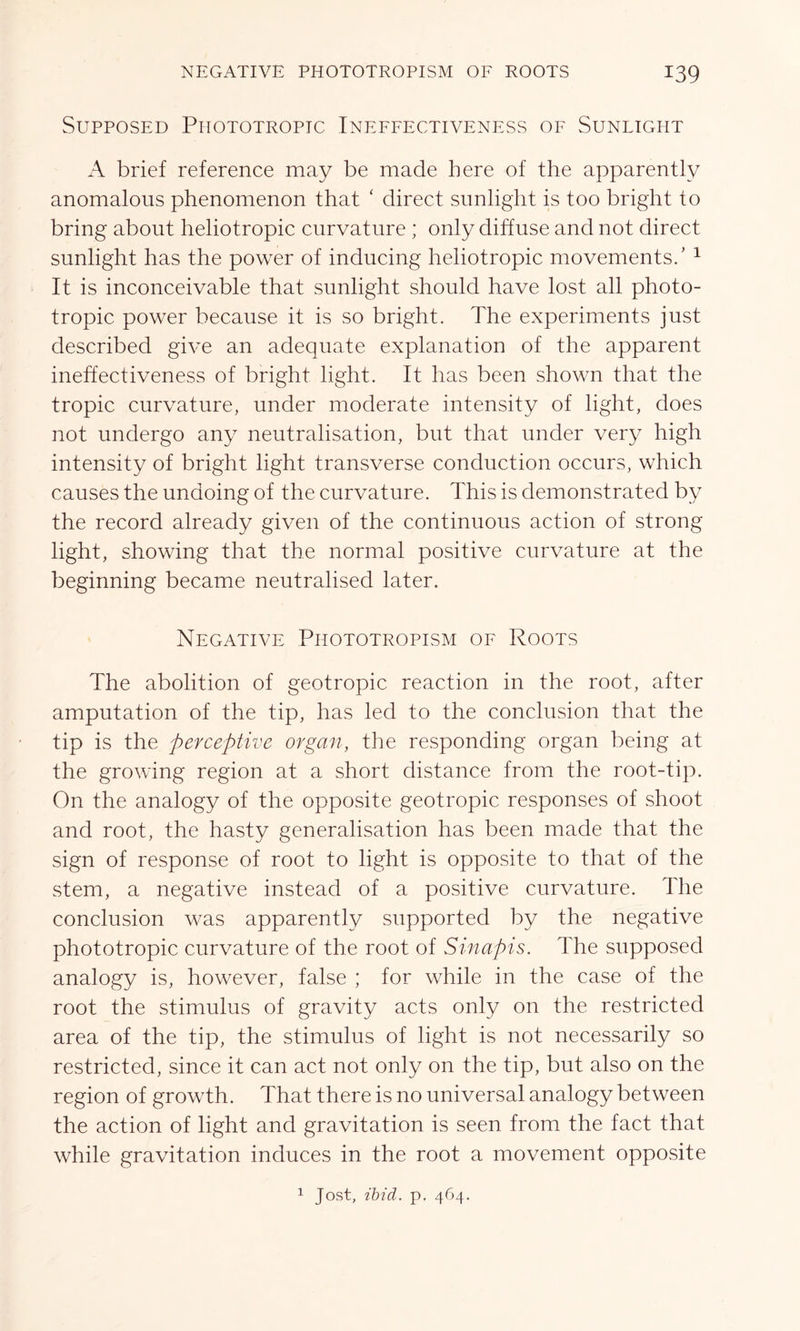 Supposed Piiototropic Ineffectiveness of Sunlight A brief reference may be made here of the apparently anomalous phenomenon that c direct sunlight is too bright to bring about heliotropic curvature ; only diffuse and not direct sunlight has the power of inducing heliotropic movements/ 1 It is inconceivable that sunlight should have lost all photo- tropic power because it is so bright. The experiments just described give an adequate explanation of the apparent ineffectiveness of bright light. It has been shown that the tropic curvature, under moderate intensity of light, does not undergo any neutralisation, but that under very high intensity of bright light transverse conduction occurs, which causes the undoing of the curvature. This is demonstrated by the record already given of the continuous action of strong light, showing that the normal positive curvature at the beginning became neutralised later. Negative Phototropism of Roots The abolition of geotropic reaction in the root, after amputation of the tip, has led to the conclusion that the tip is the perceptive organ, the responding organ being at the growing region at a short distance from the root-tip. On the analogy of the opposite geotropic responses of shoot and root, the hasty generalisation has been made that the sign of response of root to light is opposite to that of the stem, a negative instead of a positive curvature. The conclusion was apparently supported by the negative phototropic curvature of the root of Sinapis. The supposed analogy is, however, false ; for while in the case of the root the stimulus of gravity acts only on the restricted area of the tip, the stimulus of light is not necessarily so restricted, since it can act not only on the tip, but also on the region of growth. That there is no universal analogy between the action of light and gravitation is seen from the fact that while gravitation induces in the root a movement opposite