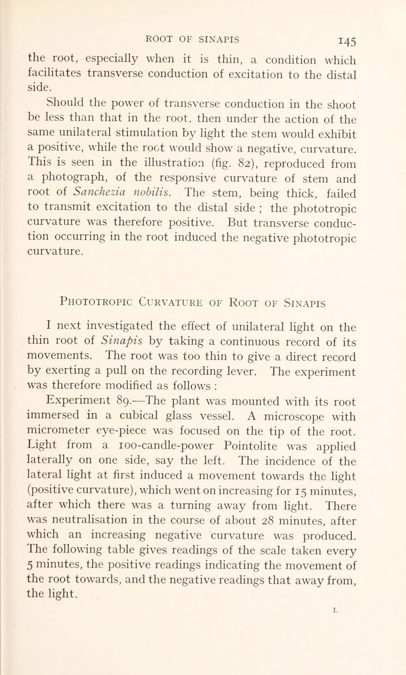 ROOT OF SINAPIS the root, especially when it is thin, a condition which facilitates transverse conduction of excitation to the distal side. Should the power of transverse conduction in the shoot be less than that in the root, then under the action of the same unilateral stimulation by light the stem would exhibit a positive, while the root would show a negative, curvature, this is seen in the illustration (fig. 82), reproduced from a photograph, of the responsive curvature of stem and root of Sanchezia nobilis. The stem, being thick, failed to transmit excitation to the distal side ; the phototropic curvature was therefore positive. But transverse conduc- tion occurring in the root induced the negative phototropic curvature. Phototropic Curvature of Root of Sinapis I next investigated the effect of unilateral light on the thin root of Sinapis by taking a continuous record of its movements. The root was too thin to give a direct record by exerting a pull on the recording lever. The experiment was therefore modified as follows : Experiment 89.—The plant was mounted with its root immersed in a cubical glass vessel. A microscope with micrometer eye-piece was focused on the tip of the root. Light from a ioo-candle-power Pointolite was applied laterally on one side, say the left. The incidence of the lateral light at first induced a movement towards the light (positive curvature), which went on increasing for 15 minutes, after which there was a turning away from light. There was neutralisation in the course of about 28 minutes, after which an increasing negative curvature was produced. The following table gives readings of the scale taken every 5 minutes, the positive readings indicating the movement of the root towards, and the negative readings that away from, the light.