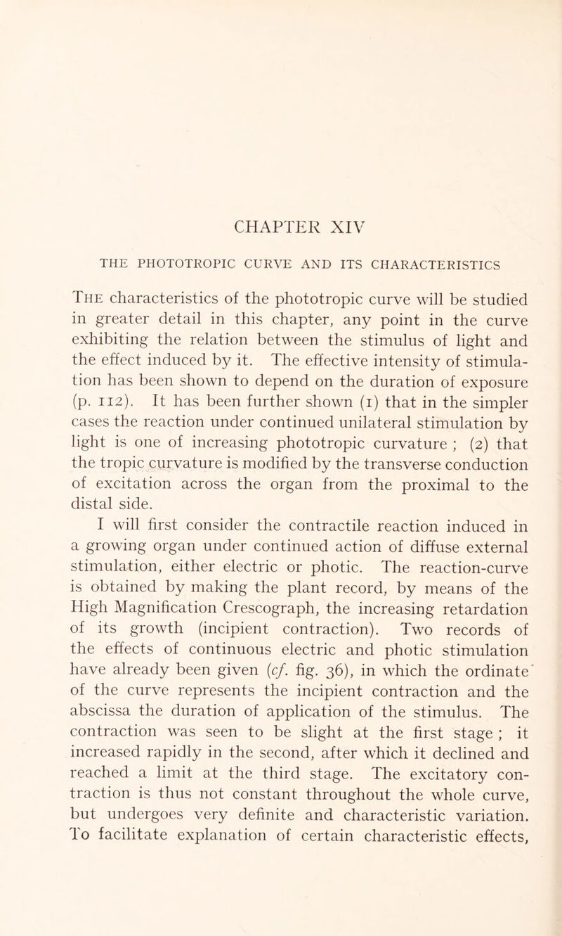 CHAPTER XIV THE PHOTOTROPIC CURVE AND ITS CHARACTERISTICS The characteristics of the phototropic curve will be studied in greater detail in this chapter, any point in the curve exhibiting the relation between the stimulus of light and the effect induced by it. The effective intensity of stimula- tion has been shown to depend on the duration of exposure (p. 112). It has been further shown (1) that in the simpler cases the reaction under continued unilateral stimulation by light is one of increasing phototropic curvature ; (2) that the tropic curvature is modified by the transverse conduction of excitation across the organ from the proximal to the distal side. I will first consider the contractile reaction induced in a growing organ under continued action of diffuse external stimulation, either electric or photic. The reaction-curve is obtained by making the plant record, by means of the High Magnification Crescograph, the increasing retardation of its growth (incipient contraction). Two records of the effects of continuous electric and photic stimulation have already been given (cf. fig. 36), in which the ordinate' of the curve represents the incipient contraction and the abscissa the duration of application of the stimulus. The contraction was seen to be slight at the first stage ; it increased rapidly in the second, after which it declined and reached a limit at the third stage. The excitatory con- traction is thus not constant throughout the whole curve, but undergoes very definite and characteristic variation, lo facilitate explanation of certain characteristic effects,