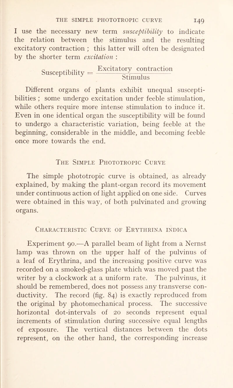 I use the necessary new term susceptibility to indicate the relation between the stimulus and the resulting excitatory contraction ; this latter will often be designated by the shorter term excitation : Susceptibility Excitatory contraction Stimulus Different organs of plants exhibit unequal suscepti- bilities ; some undergo excitation under feeble stimulation, while others require more intense stimulation to induce it. Even in one identical organ the susceptibility will be found to undergo a characteristic variation, being feeble at the beginning, considerable in the middle, and becoming feeble once more towards the end. The Simple Phototropic Curve The simple phototropic curve is obtained, as already explained, by making the plant-organ record its movement under continuous action of light applied on one side. Curves were obtained in this way, of both pulvinated and growing organs. Characteristic Curve of Erythrina indica Experiment 90.—A parallel beam of light from a Nernst lamp was thrown on the upper half of the pulvinus of a leaf of Erythrina, and the increasing positive curve was recorded on a smoked-glass plate which was moved past the writer by a clockwork at a uniform rate. The pulvinus, it should be remembered, does not possess any transverse con- ductivity. The record (fig. 84) is exactly reproduced from the original by photomechanical process. The successive horizontal dot-intervals of 20 seconds represent equal increments of stimulation during successive equal lengths of exposure. The vertical distances between the dots represent, on the other hand, the corresponding increase