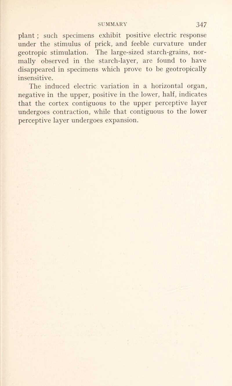 plant ; such specimens exhibit positive electric response under the stimulus of prick, and feeble curvature under geotropic stimulation. The large-sized starch-grains, nor- mally observed in the starch-layer, are found to have disappeared in specimens which prove to be geotropically insensitive. The induced electric variation in a horizontal organ, negative in the upper, positive in the lower, half, indicates that the cortex contiguous to the upper perceptive layer undergoes contraction, while that contiguous to the lower perceptive layer undergoes expansion.