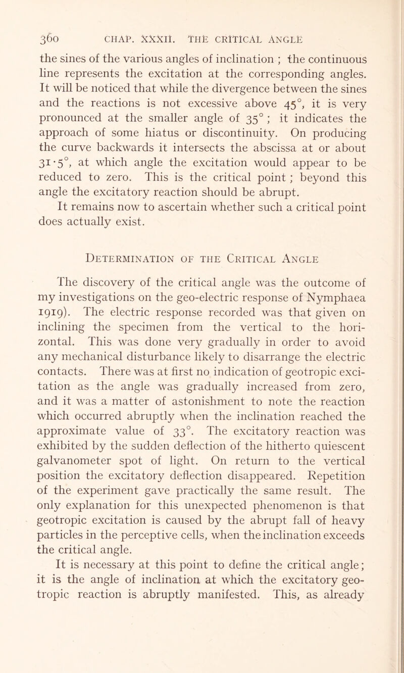 the sines of the various angles of inclination ; the continuous line represents the excitation at the corresponding angles. It will be noticed that while the divergence between the sines and the reactions is not excessive above 45 °, it is very pronounced at the smaller angle of 350 ; it indicates the approach of some hiatus or discontinuity. On producing the curve backwards it intersects the abscissa at or about 31-5°, at which angle the excitation would appear to be reduced to zero. This is the critical point ; beyond this angle the excitatory reaction should be abrupt. It remains now to ascertain whether such a critical point does actually exist. Determination of the Critical Angle The discovery of the critical angle was the outcome of my investigations on the geo-electric response of Nymphaea 1919). The electric response recorded was that given on inclining the specimen from the vertical to the hori- zontal. This was done very gradually in order to avoid any mechanical disturbance likely to disarrange the electric contacts. There was at first no indication of geotropic exci- tation as the angle was gradually increased from zero, and it was a matter of astonishment to note the reaction which occurred abruptly when the inclination reached the approximate value of 330. The excitatory reaction was exhibited by the sudden deflection of the hitherto quiescent galvanometer spot of light. On return to the vertical position the excitatory deflection disappeared. Repetition of the experiment gave practically the same result. The only explanation for this unexpected phenomenon is that geotropic excitation is caused by the abrupt fall of heavy particles in the perceptive cells, when the inclination exceeds the critical angle. It is necessary at this point to define the critical angle; it is the angle of inclination at which the excitatory geo- tropic reaction is abruptly manifested. This, as already