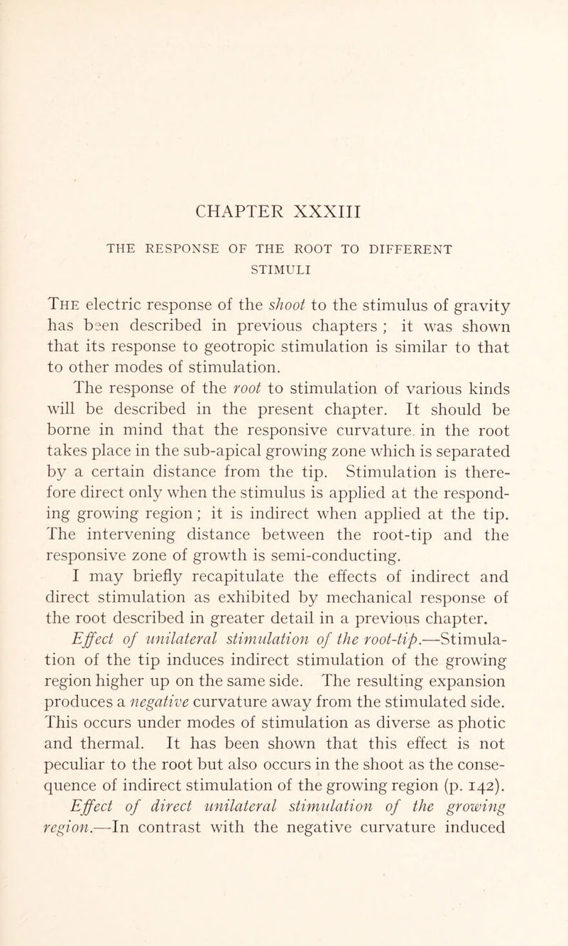 THE RESPONSE OF THE ROOT TO DIFFERENT STIMULI The electric response of the shoot to the stimulus of gravity has been described in previous chapters ; it was shown that its response to geotropic stimulation is similar to that to other modes of stimulation. The response of the root to stimulation of various kinds will be described in the present chapter. It should be borne in mind that the responsive curvature, in the root takes place in the sub-apical growing zone which is separated by a certain distance from the tip. Stimulation is there- fore direct only when the stimulus is applied at the respond- ing growing region; it is indirect when applied at the tip. The intervening distance between the root-tip and the responsive zone of growth is semi-conducting. I may briefly recapitulate the effects of indirect and direct stimulation as exhibited by mechanical response of the root described in greater detail in a previous chapter. Effect of unilateral stimulation of the root-tip.—Stimula- tion of the tip induces indirect stimulation of the growing region higher up on the same side. The resulting expansion produces a negative curvature away from the stimulated side. This occurs under modes of stimulation as diverse as photic and thermal. It has been shown that this effect is not peculiar to the root but also occurs in the shoot as the conse- quence of indirect stimulation of the growing region (p. 142). Effect of direct unilateral stimulation of the growing region.—In contrast with the negative curvature induced