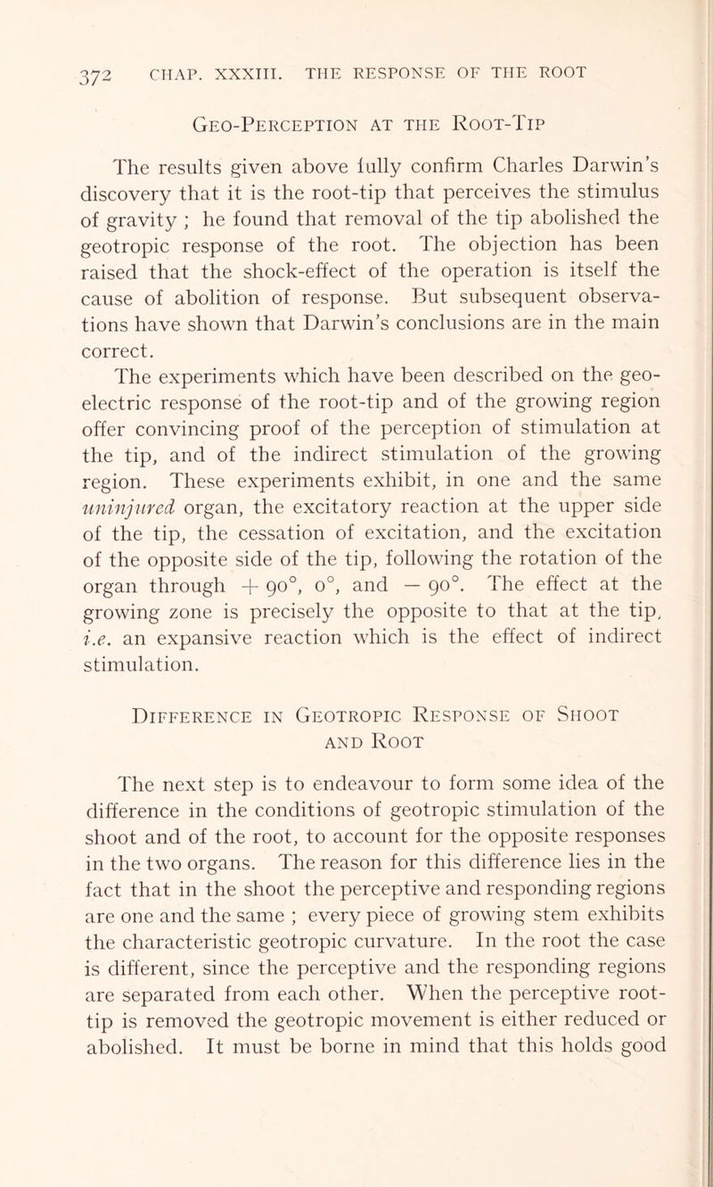 Geo-Perception at the Root-Tip The results given above tally confirm Charles Darwins discovery that it is the root-tip that perceives the stimulus of gravity ; he found that removal of the tip abolished the geotropic response of the root. The objection has been raised that the shock-effect of the operation is itself the cause of abolition of response. But subsequent observa- tions have shown that Darwin’s conclusions are in the main correct. The experiments which have been described on the geo- electric response of the root-tip and of the growing region offer convincing proof of the perception of stimulation at the tip, and of the indirect stimulation of the growing region. These experiments exhibit, in one and the same uninjured organ, the excitatory reaction at the upper side of the tip, the cessation of excitation, and the excitation of the opposite side of the tip, following the rotation of the organ through + 90°, o°, and — 90°. The effect at the growing zone is precisely the opposite to that at the tip, i.e. an expansive reaction which is the effect of indirect stimulation. Difference in Geotropic Response of Shoot and Root The next step is to endeavour to form some idea of the difference in the conditions of geotropic stimulation of the shoot and of the root, to account for the opposite responses in the two organs. The reason for this difference lies in the fact that in the shoot the perceptive and responding regions are one and the same ; every piece of growing stem exhibits the characteristic geotropic curvature. In the root the case is different, since the perceptive and the responding regions are separated from each other. When the perceptive root- tip is removed the geotropic movement is either reduced or abolished. It must be borne in mind that this holds good