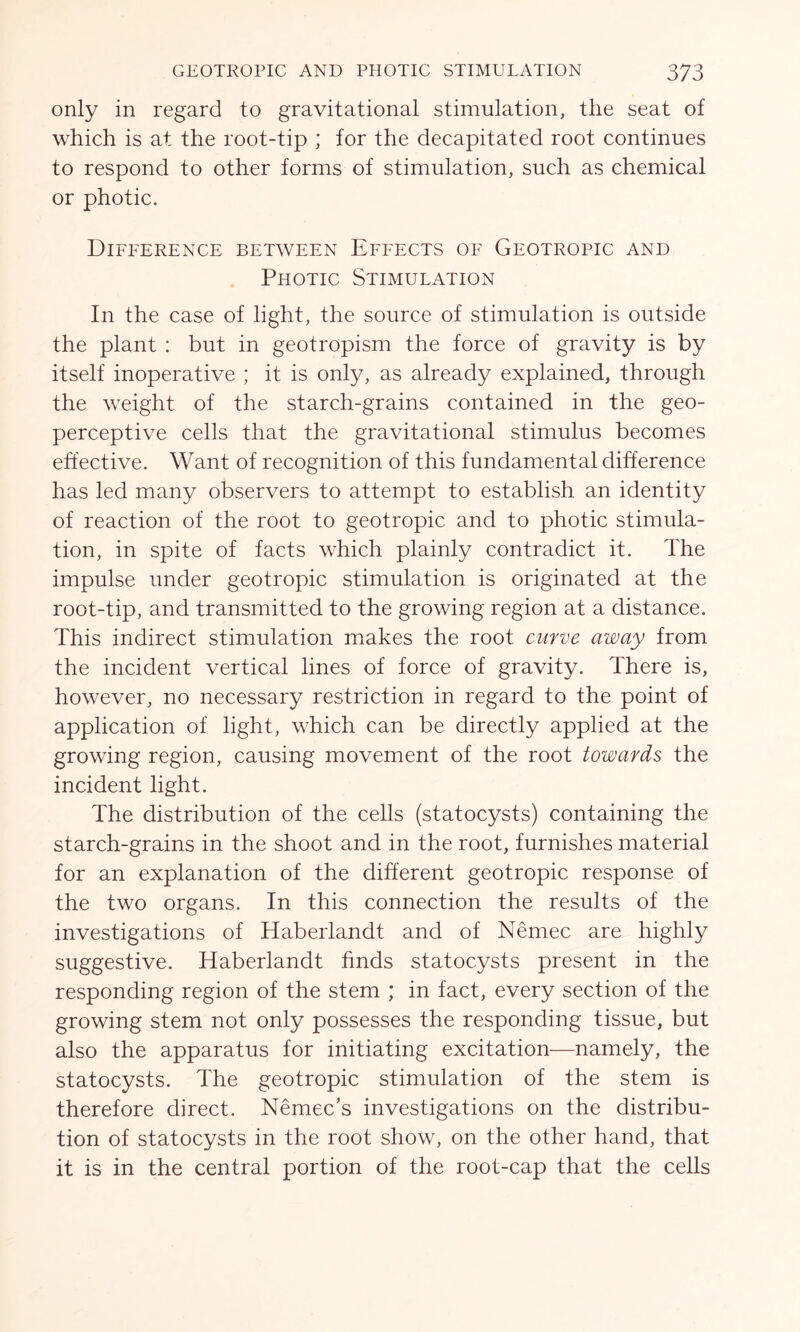 only in regard to gravitational stimulation, the seat of which is at the root-tip ; for the decapitated root continues to respond to other forms of stimulation, such as chemical or photic. Difference between Effects of Geotropic and Photic Stimulation In the case of light, the source of stimulation is outside the plant : but in geotropism the force of gravity is by itself inoperative ; it is only, as already explained, through the weight of the starch-grains contained in the geo- perceptive cells that the gravitational stimulus becomes effective. Want of recognition of this fundamental difference has led many observers to attempt to establish an identity of reaction of the root to geotropic and to photic stimula- tion, in spite of facts which plainly contradict it. The impulse under geotropic stimulation is originated at the root-tip, and transmitted to the growing region at a distance. This indirect stimulation makes the root curve away from the incident vertical lines of force of gravity. There is, however, no necessary restriction in regard to the point of application of light, which can be directly applied at the growing region, causing movement of the root towards the incident light. The distribution of the cells (statocysts) containing the starch-grains in the shoot and in the root, furnishes material for an explanation of the different geotropic response of the two organs. In this connection the results of the investigations of Haberlandt and of Nemec are highly suggestive. Haberlandt finds statocysts present in the responding region of the stem ; in fact, every section of the growing stem not only possesses the responding tissue, but also the apparatus for initiating excitation—namely, the statocysts. The geotropic stimulation of the stem is therefore direct. Nemec’s investigations on the distribu- tion of statocysts in the root show, on the other hand, that it is in the central portion of the root-cap that the cells