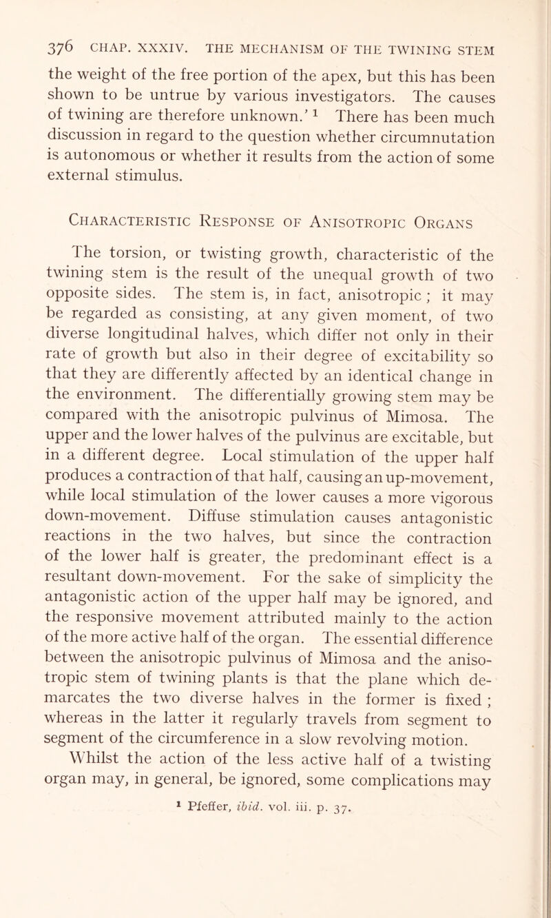 the weight of the free portion of the apex, but this has been shown to be untrue by various investigators. The causes of twining are therefore unknown.'1 There has been much discussion in regard to the question whether circumnutation is autonomous or whether it results from the action of some external stimulus. Characteristic Response of Anisotropic Organs The torsion, or twisting growth, characteristic of the twining stem is the result of the unequal growth of two opposite sides. 1 he stem is, in fact, anisotropic ; it may be regarded as consisting, at any given moment, of two diverse longitudinal halves, which differ not only in their rate of growth but also in their degree of excitability so that they are differently affected by an identical change in the environment. The differentially growing stem may be compared with the anisotropic pulvinus of Mimosa. The upper and the lower halves of the pulvinus are excitable, but in a different degree. Local stimulation of the upper half produces a contraction of that half, causing an up-movement, while local stimulation of the lower causes a more vigorous down-movement. Diffuse stimulation causes antagonistic reactions in the two halves, but since the contraction of the lower half is greater, the predominant effect is a resultant down-movement. For the sake of simplicity the antagonistic action of the upper half may be ignored, and the responsive movement attributed mainly to the action of the more active half of the organ. The essential difference between the anisotropic pulvinus of Mimosa and the aniso- tropic stem of twining plants is that the plane which de- marcates the two diverse halves in the former is fixed ; whereas in the latter it regularly travels from segment to segment of the circumference in a slow revolving motion. Whilst the action of the less active half of a twisting organ may, in general, be ignored, some complications may