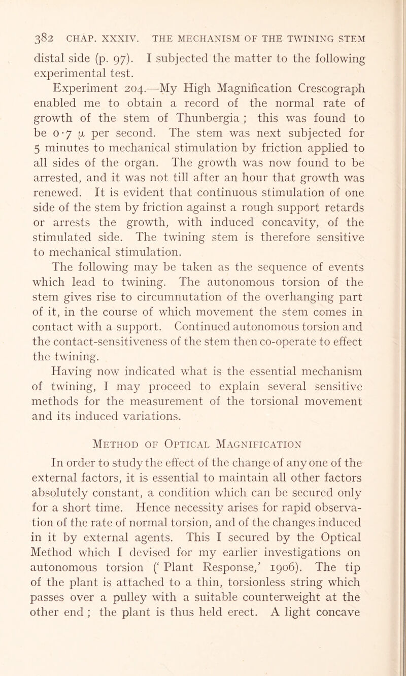 distal side (p. 97). I subjected the matter to the following experimental test. Experiment 204.—My High Magnification Crescograph enabled me to obtain a record of the normal rate of growth of the stem of Thunbergia ; this was found to be 0-7 [i per second. The stem was next subjected for 5 minutes to mechanical stimulation by friction applied to all sides of the organ. The growth was now found to be arrested, and it was not till after an hour that growth was renewed. It is evident that continuous stimulation of one side of the stem by friction against a rough support retards or arrests the growth, with induced concavity, of the stimulated side. The twining stem is therefore sensitive to mechanical stimulation. The following may be taken as the sequence of events which lead to twining. The autonomous torsion of the stem gives rise to circumnutation of the overhanging part of it, in the course of which movement the stem comes in contact with a support. Continued autonomous torsion and the contact-sensitiveness of the stem then co-operate to effect the twining. Having now indicated what is the essential mechanism of twining, I may proceed to explain several sensitive methods for the measurement of the torsional movement and its induced variations. Method of Optical Magnification In order to study the effect of the change of anyone of the external factors, it is essential to maintain all other factors absolutely constant, a condition which can be secured only for a short time. Hence necessity arises for rapid observa- tion of the rate of normal torsion, and of the changes induced in it by external agents. This I secured by the Optical Method which I devised for my earlier investigations on autonomous torsion (‘ Plant Response/ 1906). The tip of the plant is attached to a thin, torsionless string which passes over a pulley with a suitable counterweight at the other end ; the plant is thus held erect. A light concave
