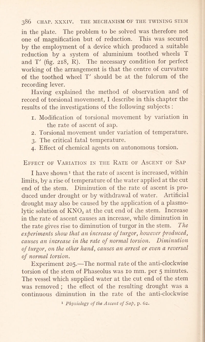 in the plate. The problem to be solved was therefore not one of magnification but of reduction. This was secured by the employment of a device which produced a suitable reduction by a system of aluminium toothed wheels T and T' (fig. 218, R). The necessary condition for perfect working of the arrangement is that the centre of curvature of the toothed wheel T' should be at the fulcrum of the recording lever. Having explained the method of observation and of record of torsional movement, I describe in this chapter the results of the investigations of the following subjects : 1. Modification of torsional movement by variation in the rate of ascent of sap. 2. Torsional movement under variation of temperature. 3. The critical fatal temperature. 4. Effect of chemical agents on autonomous torsion. Effect of Vaeiation in the Rate of Ascent of Sap I have shown1 that the rate of ascent is increased, within limits, by a rise of temperature of the water applied at the cut end of the stem. Diminution of the rate of ascent is pro- duced under drought or by withdrawal of water. Artificial drought may also be caused by the application of a plasmo- lytic solution of KN03 at the cut end of the stem. Increase in the rate of ascent causes an increase, while diminution in the rate gives rise to diminution of turgor in the stem. The experiments show that an increase of turgor, however produced, causes an increase in the rate of normal torsion. Diminution of turgor, on the other hand, causes an arrest or even a reversal of normal torsion. Experiment 205.—The normal rate of the anti-clockwise torsion of the stem of Phaseolus was 10 mm. per 5 minutes. The vessel which supplied water at the cut end of the stem was removed ; the effect of the resulting drought was a continuous diminution in the rate of the anti-clockwise 1 Physiology of the Ascent of Sap, p. 62.