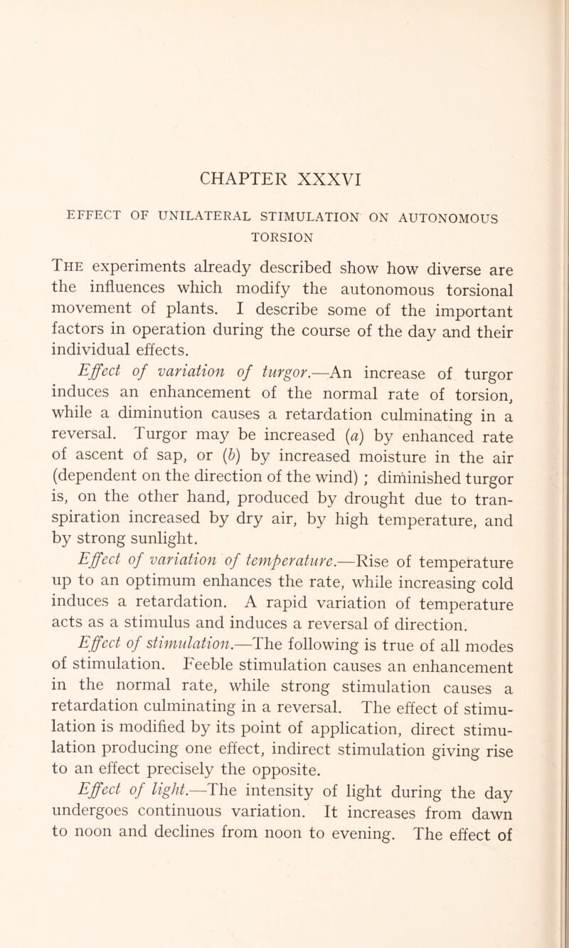 CHAPTER XXXVI EFFECT OF UNILATERAL STIMULATION ON AUTONOMOUS TORSION The experiments already described show how diverse are the influences which modify the autonomous torsional movement of plants. I describe some of the important factors in operation during the course of the day and their individual effects. Effect of variation of turgor.—An increase of turgor induces an enhancement of the normal rate of torsion, while a diminution causes a retardation culminating in a reversal. Turgor may be increased (a) by enhanced rate of ascent of sap, or (b) by increased moisture in the air (dependent on the direction of the wind) ; diminished turgor is, on the other hand, produced by drought due to tran- spiration increased by dry air, by high temperature, and by strong sunlight. Effect of variation of temperature.—Rise of temperature up to an optimum enhances the rate, while increasing cold induces a retardation. A rapid variation of temperature acts as a stimulus and induces a reversal of direction. Effect of stimulation.—The following is true of all modes of stimulation. Feeble stimulation causes an enhancement in the normal rate, while strong stimulation causes a retardation culminating in a reversal. The effect of stimu- lation is modified by its point of application, direct stimu- lation producing one effect, indirect stimulation giving rise to an effect precisely the opposite. Effect of light.—The intensity of light during the day undergoes continuous variation. It increases from dawn to noon and declines from noon to evening. The effect of