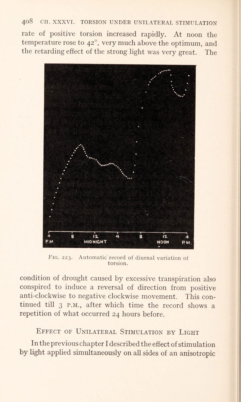 rate of positive torsion increased rapidly. At noon the temperature rose to 420, very much above the optimum, and the retarding effect of the strong light was very great. The Fig. 223. Automatic record of diurnal variation of torsion. condition of drought caused by excessive transpiration also conspired to induce a reversal of direction from positive anti-clockwise to negative clockwise movement. This con- tinued till 3 p.m., after which time the record shows a repetition of what occurred 24 hours before. Effect of Unilateral Stimulation by Light In the previous chapter I described the effect of stimulation by light applied simultaneously on all sides of an anisotropic