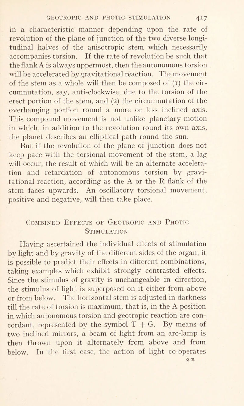 in a characteristic manner depending upon the rate of revolution of the plane of junction of the two diverse longi- tudinal halves of the anisotropic stem which necessarily accompanies torsion. If the rate of revolution be such that the flank A is always uppermost, then the autonomous torsion will be accelerated by gravitational reaction. The movement of the stem as a whole will then be composed of (1) the cir- cumnutation, say, anti-clockwise, due to the torsion of the erect portion of the stem, and (2) the circumnutation of the overhanging portion round a more or less inclined axis. This compound movement is not unlike planetary motion in which, in addition to the revolution round its own axis, the planet describes an elliptical path round the sun. But if the revolution of the plane of junction does not keep pace with the torsional movement of the stem, a lag will occur, the result of which will be an alternate accelera- tion and retardation of autonomous torsion by gravi- tational reaction, according as the A or the R flank of the stem faces upwards. An oscillatory torsional movement, positive and negative, will then take place. Combined Effects of Geotropic and Photic Stimulation Having ascertained the individual effects of stimulation by light and by gravity of the different sides of the organ, it is possible to predict their effects in different combinations, taking examples which exhibit strongly contrasted effects. Since the stimulus of gravity is unchangeable in direction, the stimulus of light is superposed on it either from above or from below. The horizontal stem is adjusted in darkness till the rate of torsion is maximum, that is, in the A position in which autonomous torsion and geotropic reaction are con- cordant, represented by the symbol T + G. By means of two inclined mirrors, a beam of light from an arc-lamp is then thrown upon it alternately from above and from below. In the first case, the action of light co-operates