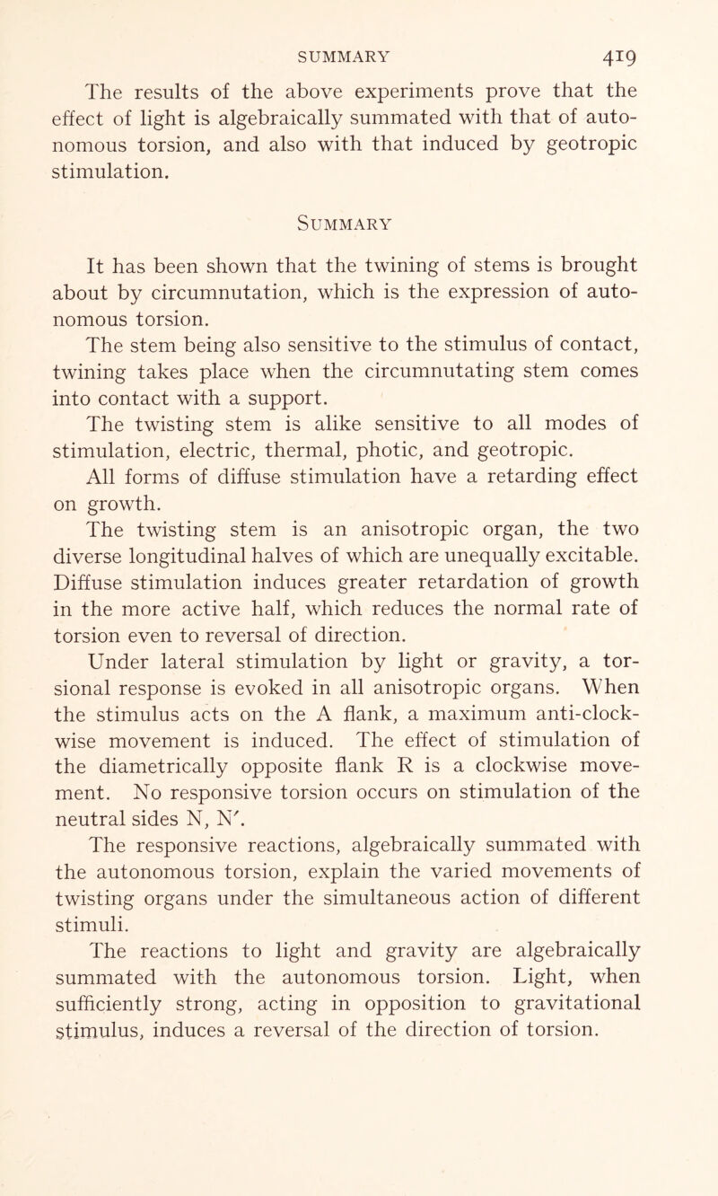 The results of the above experiments prove that the effect of light is algebraically summated with that of auto- nomous torsion, and also with that induced by geotropic stimulation. Summary It has been shown that the twining of stems is brought about by circumnutation, which is the expression of auto- nomous torsion. The stem being also sensitive to the stimulus of contact, twining takes place when the circumnutating stem comes into contact with a support. The twisting stem is alike sensitive to all modes of stimulation, electric, thermal, photic, and geotropic. All forms of diffuse stimulation have a retarding effect on growth. The twisting stem is an anisotropic organ, the two diverse longitudinal halves of which are unequally excitable. Diffuse stimulation induces greater retardation of growth in the more active half, which reduces the normal rate of torsion even to reversal of direction. Under lateral stimulation by light or gravity, a tor- sional response is evoked in all anisotropic organs. When the stimulus acts on the A flank, a maximum anti-clock- wise movement is induced. The effect of stimulation of the diametrically opposite flank R is a clockwise move- ment. No responsive torsion occurs on stimulation of the neutral sides N, N'. The responsive reactions, algebraically summated with the autonomous torsion, explain the varied movements of twisting organs under the simultaneous action of different stimuli. The reactions to light and gravity are algebraically summated with the autonomous torsion. Light, when sufficiently strong, acting in opposition to gravitational stimulus, induces a reversal of the direction of torsion.