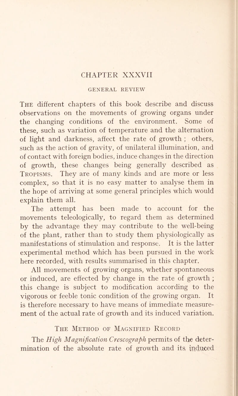 CHAPTER XXXVII GENERAL REVIEW The different chapters of this book describe and discuss observations on the movements of growing organs under the changing conditions of the environment. Some of these, such as variation of temperature and the alternation of light and darkness, affect the rate of growth ; others, such as the action of gravity, of unilateral illumination, and of contact with foreign bodies, induce changes in the direction of growth, these changes being generally described as Tropisms. They are of many kinds and are more or less complex, so that it is no easy matter to analyse them in the hope of arriving at some general principles which would explain them all. The attempt has been made to account for the movements teleologically, to regard them as determined by the advantage they may contribute to the well-being of the plant, rather than to study them physiologically as manifestations of stimulation and response. It is the latter experimental method which has been pursued in the work here recorded, with results summarised in this chapter. All movements of growing organs, whether spontaneous or induced, are effected by change in the rate of growth ; this change is subject to modification according to the vigorous or feeble tonic condition of the growing organ. It is therefore necessary to have means of immediate measure- ment of the actual rate of growth and its induced variation. The Method of Magnified Record The High Magnification Crescograph permits of the deter- mination of the absolute rate of growth and its, induced