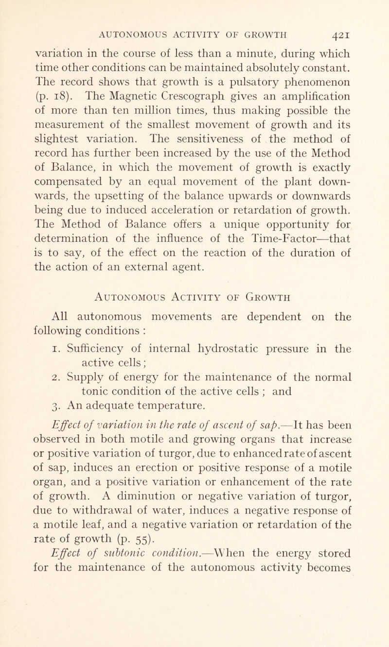 variation in the course of less than a minute, during which time other conditions can be maintained absolutely constant. The record shows that growth is a pulsatory phenomenon (p. 18). The Magnetic Crescograph gives an amplification of more than ten million times, thus making possible the measurement of the smallest movement of growth and its slightest variation. The sensitiveness of the method of record has further been increased by the use of the Method of Balance, in which the movement of growth is exactly compensated by an equal movement of the plant down- wards, the upsetting of the balance upwards or downwards being due to induced acceleration or retardation of growth. The Method of Balance offers a unique opportunity for determination of the influence of the Time-Factor—that is to say, of the effect on the reaction of the duration of the action of an external agent. Autonomous Activity of Growth All autonomous movements are dependent on the following conditions : 1. Sufficiency of internal hydrostatic pressure in the active cells; 2. Supply of energy for the maintenance of the normal tonic condition of the active cells ; and 3. An adequate temperature. Effect of variation in the rate of ascent of sap.—It has been observed in both motile and growing organs that increase or positive variation of turgor, due to enhanced rate of ascent of sap, induces an erection or positive response of a motile organ, and a positive variation or enhancement of the rate of growth. A diminution or negative variation of turgor, due to withdrawal of water, induces a negative response of a motile leaf, and a negative variation or retardation of the rate of growth (p. 55). Effect of subtonic condition.—When the energy stored for the maintenance of the autonomous activity becomes