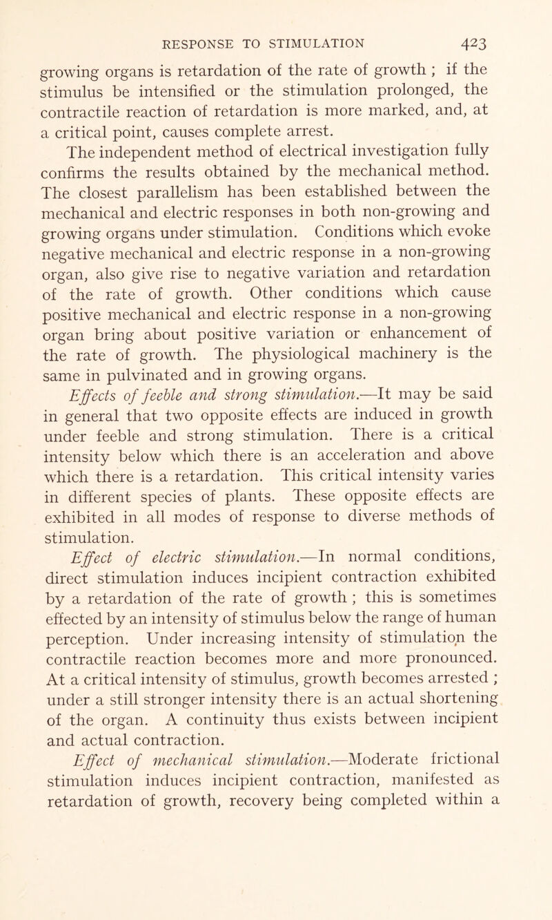 growing organs is retardation of the rate of growth ; if the stimulus be intensified or the stimulation prolonged, the contractile reaction of retardation is more marked, and, at a critical point, causes complete arrest. The independent method of electrical investigation fully confirms the results obtained by the mechanical method. The closest parallelism has been established between the mechanical and electric responses in both non-growing and growing organs under stimulation. Conditions which evoke negative mechanical and electric response in a non-growing organ, also give rise to negative variation and retardation of the rate of growth. Other conditions which cause positive mechanical and electric response in a non-growing organ bring about positive variation or enhancement of the rate of growth. The physiological machinery is the same in pulvinated and in growing organs. Effects of feeble and strong stimulation.—It may be said in general that two opposite effects are induced in growth under feeble and strong stimulation. There is a critical intensity below which there is an acceleration and above which there is a retardation. This critical intensity varies in different species of plants. These opposite effects are exhibited in all modes of response to diverse methods of stimulation. Effect of electric stimulation.—In normal conditions, direct stimulation induces incipient contraction exhibited by a retardation of the rate of growth ; this is sometimes effected by an intensity of stimulus below the range of human perception. Under increasing intensity of stimulation the contractile reaction becomes more and more pronounced. At a critical intensity of stimulus, growth becomes arrested ; under a still stronger intensity there is an actual shortening of the organ. A continuity thus exists between incipient and actual contraction. Effect of mechanical stimulation.—Moderate frictional stimulation induces incipient contraction, manifested as retardation of growth, recovery being completed within a