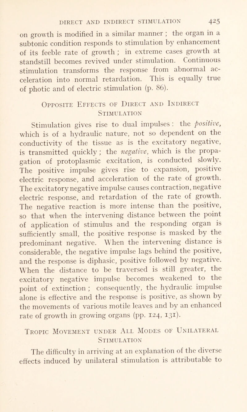 on growth is modified in a similar manner ; the organ in a subtonic condition responds to stimulation by enhancement of its feeble rate of growth ; in extreme cases growth at standstill becomes revived under stimulation. Continuous stimulation transforms the response from abnormal ac- celeration into normal retardation. This is equally true of photic and of electric stimulation (p. 86). Opposite Effects of Direct and Indirect Stimulation Stimulation gives rise to dual impulses : the positive, which is of a hydraulic nature, not so dependent on the conductivity of the tissue as is the excitatory negative, is transmitted quickly ; the negative, which is the propa- gation of protoplasmic excitation, is conducted slowly. The positive impulse gives rise to expansion, positive electric response, and acceleration of the rate of growth. The excitatory negative impulse causes contraction, negative electric response, and retardation of the rate of growth. The negative reaction is more intense than the positive, so that when the intervening distance between the point of application of stimulus and the responding organ is sufficiently small, the positive response is masked by the predominant negative. When the intervening distance is considerable, the negative impulse lags behind the positive, and the response is diphasic, positive followed by negative. When the distance to be traversed is still greater, the excitatory negative impulse becomes weakened to the point of extinction ; consequently, the hydraulic impulse alone is effective and the response is positive, as shown by the movements of various motile leaves and by an enhanced rate of growth in growing organs (pp. 124, 131). Tropic Movement under All Modes of Unilateral Stimulation The difficulty in arriving at an explanation of the diverse effects induced by unilateral stimulation is attributable to