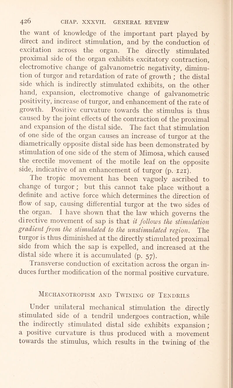the want of knowledge of the important part played by direct and indirect stimulation, and by the conduction of excitation across the organ. The directly stimulated proximal side of the organ exhibits excitatory contraction, electromotive change of galvanometric negativity, diminu- tion of turgor and retardation of rate of growth ; the distal side which is indirectly stimulated exhibits, on the other hand, expansion, electromotive change of galvanometric positivity, increase of turgor, and enhancement of the rate of growth. Positive curvature towards the stimulus is thus caused by the joint effects of the contraction of the proximal and expansion of the distal side. The fact that stimulation of one side of the organ causes an increase of turgor at the diametrically opposite distal side has been demonstrated by stimulation of one side of the stem of Mimosa, which caused the erectile movement of the motile leaf on the opposite side, indicative of an enhancement of turgor (p. 121). The tropic movement has been vaguely ascribed to change of turgor; but this cannot take place without a definite and active force which determines the direction of flow of sap, causing differential turgor at the two sides of the organ. I have shown that the law which governs the directive movement of sap is that it follows the stimulation gradient from the stimulated to the unstimulated region. The turgor is thus diminished at the directly stimulated proximal side from which the sap is expelled, and increased at the distal side where it is accumulated (p. 57). transverse conduction of excitation across the organ in- duces further modification of the normal positive curvature. Mechanotropism and Twining of Tendrils Under unilateral mechanical stimulation the directly stimulated side of a tendril undergoes contraction, while the indirectly stimulated distal side exhibits expansion; a positive curvature is thus produced with a movement towards the stimulus, which results in the twining of the