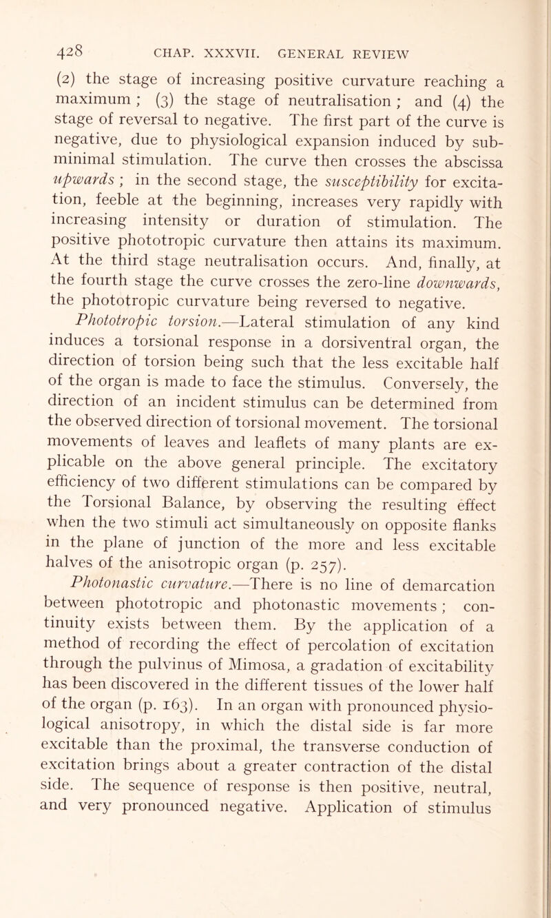 (2) the stage of increasing positive curvature reaching a maximum ; (3) the stage of neutralisation ; and (4) the stage of reversal to negative. The first part of the curve is negative, due to physiological expansion induced by sub- minimal stimulation. The curve then crosses the abscissa upwards ; in the second stage, the susceptibility for excita- tion, feeble at the beginning, increases very rapidly with increasing intensity or duration of stimulation. The positive phototropic curvature then attains its maximum. At the third stage neutralisation occurs. And, finally, at the fourth stage the curve crosses the zero-line downwards, the phototropic curvature being reversed to negative. Phototropic torsion.—Lateral stimulation of any kind induces a torsional response in a dorsiventral organ, the direction of torsion being such that the less excitable half of the organ is made to face the stimulus. Conversely, the direction of an incident stimulus can be determined from the observed direction of torsional movement. The torsional movements of leaves and leaflets of many plants are ex- plicable on the above general principle. The excitatory efficiency of two different stimulations can be compared by the Torsional Balance, by observing the resulting effect when the two stimuli act simultaneously on opposite flanks in the plane of junction of the more and less excitable halves of the anisotropic organ (p. 257). Photonastic curvature.—There is no line of demarcation between phototropic and photonastic movements; con- tinuity exists between them. By the application of a method of recording the effect of percolation of excitation through the pulvinus of Mimosa, a gradation of excitability has been discovered in the different tissues of the lower half of the organ (p. 163). In an organ with pronounced physio- logical anisotropy, in which the distal side is far more excitable than the proximal, the transverse conduction of excitation brings about a greater contraction of the distal side. The sequence of response is then positive, neutral, and very pronounced negative. Application of stimulus