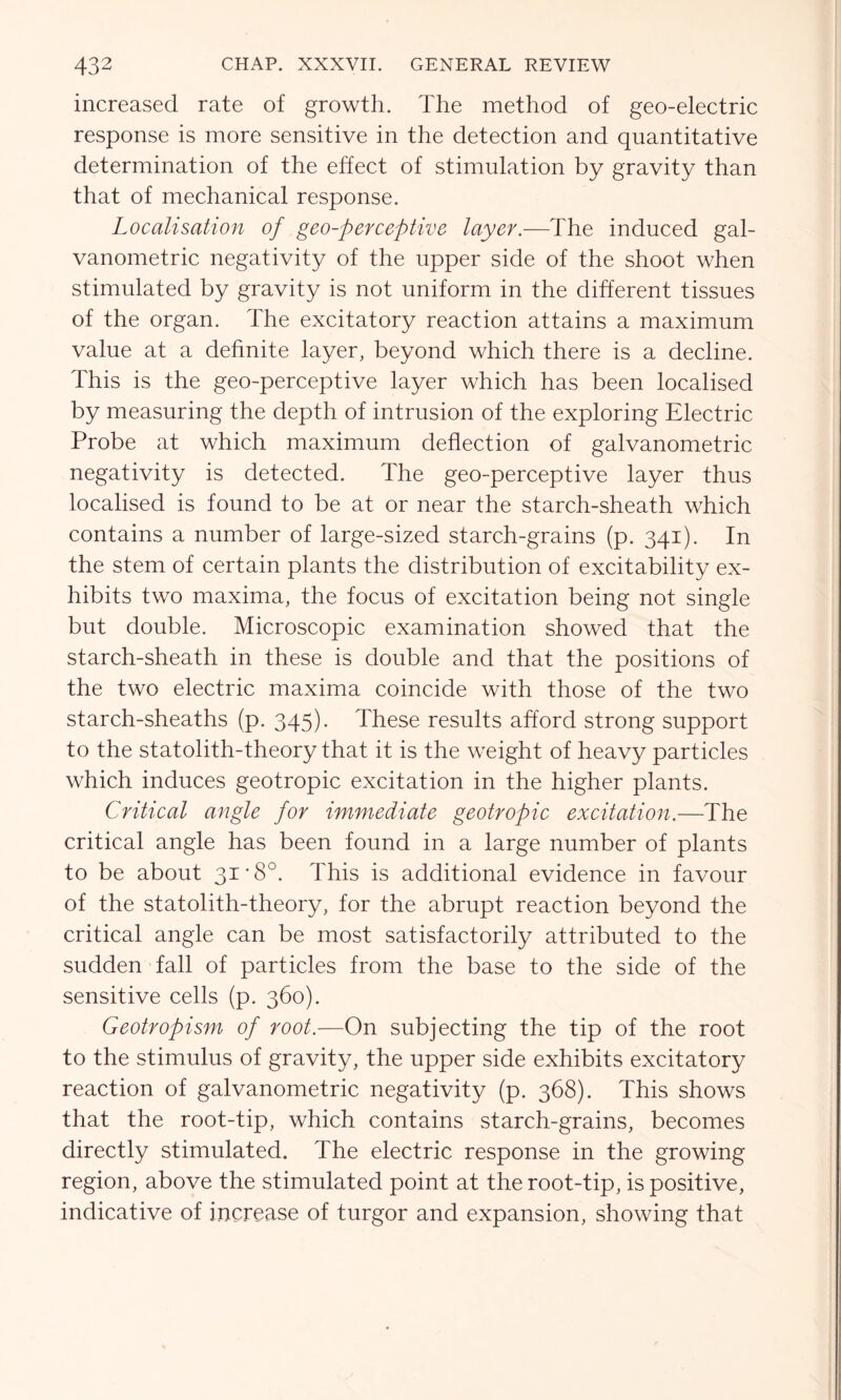 increased rate of growth. The method of geo-electric response is more sensitive in the detection and quantitative determination of the effect of stimulation by gravity than that of mechanical response. Localisation of geo-perceptive layer.—The induced gal- vanometric negativity of the upper side of the shoot when stimulated by gravity is not uniform in the different tissues of the organ. The excitatory reaction attains a maximum value at a definite layer, beyond which there is a decline. This is the geo-perceptive layer which has been localised by measuring the depth of intrusion of the exploring Electric Probe at which maximum deflection of galvanometric negativity is detected. The geo-perceptive layer thus localised is found to be at or near the starch-sheath which contains a number of large-sized starch-grains (p. 341). In the stem of certain plants the distribution of excitability ex- hibits two maxima, the focus of excitation being not single but double. Microscopic examination showed that the starch-sheath in these is double and that the positions of the two electric maxima coincide with those of the two starch-sheaths (p. 345)- These results afford strong support to the statolith-theory that it is the weight of heavy particles which induces geotropic excitation in the higher plants. Critical angle for immediate geotropic excitation.—The critical angle has been found in a large number of plants to be about 31*8°. This is additional evidence in favour of the statolith-theory, for the abrupt reaction beyond the critical angle can be most satisfactorily attributed to the sudden fall of particles from the base to the side of the sensitive cells (p. 360). Geotropism of root.—On subjecting the tip of the root to the stimulus of gravity, the upper side exhibits excitatory reaction of galvanometric negativity (p. 368). This shows that the root-tip, which contains starch-grains, becomes directly stimulated. The electric response in the growing region, above the stimulated point at the root-tip, is positive, indicative of increase of turgor and expansion, showing that