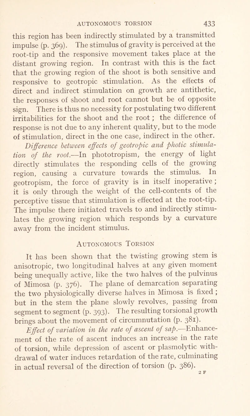 this region has been indirectly stimulated by a transmitted impulse (p. 369). The stimulus of gravity is perceived at the root-tip and the responsive movement takes place at the distant growing region. In contrast with this is the fact that the growing region of the shoot is both sensitive and responsive to geotropic stimulation. As the effects of direct and indirect stimulation on growth are antithetic, the responses of shoot and root cannot but be of opposite sign. There is thus no necessity for postulating two different irritabilities for the shoot and the root; the difference of response is not due to any inherent quality, but to the mode of stimulation, direct in the one case, indirect in the other. Difference between effects of geotropic and photic stimula- tion of the root.—In phototropism, the energy of light directly stimulates the responding cells of the growing region, causing a curvature towards the stimulus. In geotropism, the force of gravity is in itself inoperative ; it is only through the weight of the cell-contents of the perceptive tissue that stimulation is effected at the root-tip. The impulse there initiated travels to and indirectly stimu- lates the growing region which responds by a curvature away from the incident stimulus. Autonomous Torsion It has been shown that the twisting growing stem is anisotropic, two longitudinal halves at any given moment being unequally active, like the two halves of the pulvinus of Mimosa (p. 376). The plane of demarcation separating the two physiologically diverse halves in Mimosa is fixed ; but in the stem the plane slowly revolves, passing from segment to segment (p. 393). The resulting torsional growth brings about the movement of circumnutation (p. 381). Effect of variation in the rate of ascent of sap.—Enhance- ment of the rate of ascent induces an increase in the rate of torsion, while depression of ascent or plasmolytic with- drawal of water induces retardation of the rate, culminating in actual reversal of the direction of torsion (p. 386).