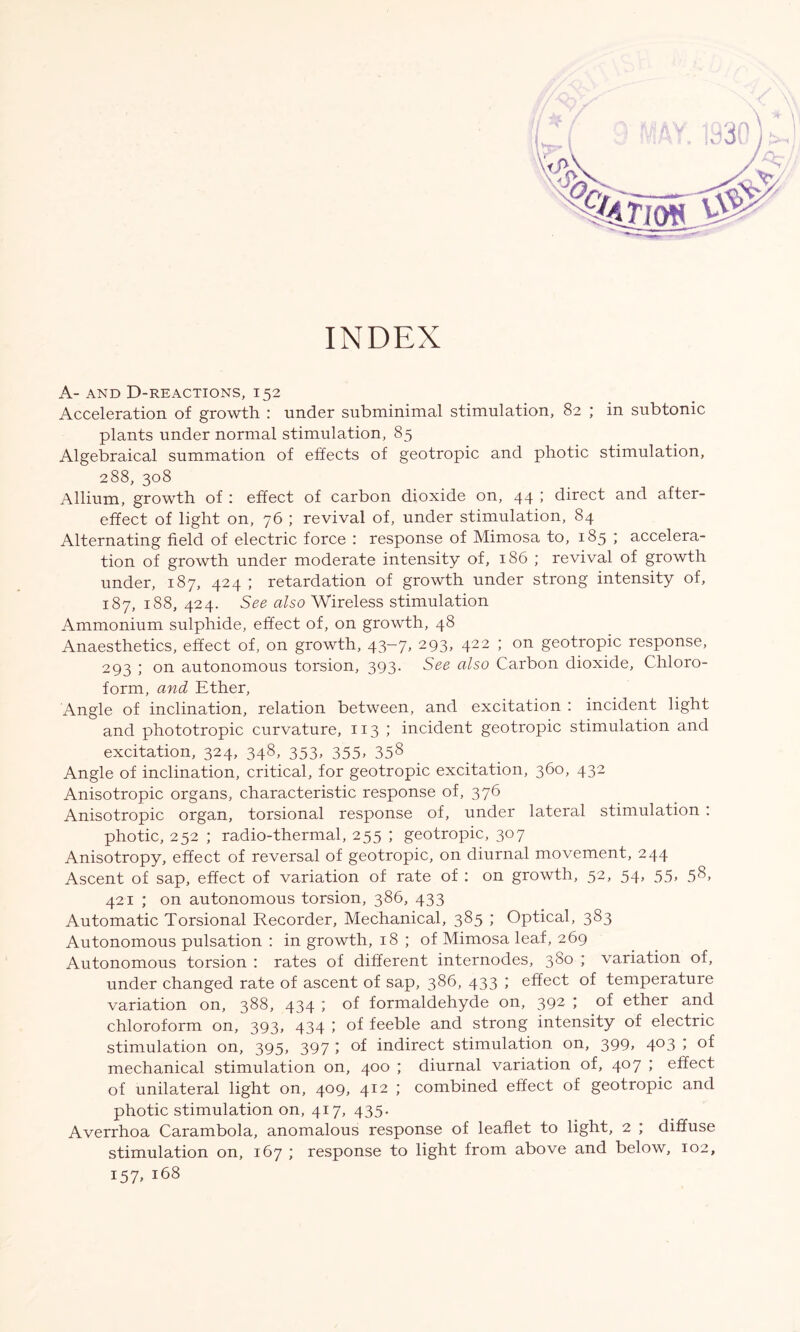 INDEX A- AND D-REACTIONS, I52 Acceleration of growth : under subminimal stimulation, 82 ; in subtonic plants under normal stimulation, 85 Algebraical summation of effects of geotropic and photic stimulation, 288, 308 Allium, growth of : effect of carbon dioxide on, 44 ; direct and after- effect of light on, 76 ; revival of, under stimulation, 84 Alternating field of electric force : response of Mimosa to, 185 ; accelera- tion of growth under moderate intensity of, 186 ; revival of growth under, 187, 424 ; retardation of growth under strong intensity of, 187, 188, 424. See also Wireless stimulation Ammonium sulphide, effect of, on growth, 48 Anaesthetics, effect of, on growth, 43-7, 293, 422 ; on geotropic response, 293 ; on autonomous torsion, 393. See also Carbon dioxide, Chloro- form, and Ether, Angle of inclination, relation between, and excitation : incident light and phototropic curvature, 1x3; incident geotropic stimulation and excitation, 324, 348, 353, 355, 358 Angle of inclination, critical, for geotropic excitation, 360, 432 Anisotropic organs, characteristic response of, 376 Anisotropic organ, torsional response of, under lateral stimulation : photic, 252 ; radio-thermal, 255 ; geotropic, 307 Anisotropy, effect of reversal of geotropic, on diurnal movement, 244 Ascent of sap, effect of variation of rate of : on growth, 52, 54, 55, 58, 421 ; on autonomous torsion, 386, 433 Automatic Torsional Recorder, Mechanical, 385 ; Optical, 383 Autonomous pulsation : in growth, 18 ; of Mimosa leaf, 269 Autonomous torsion : rates of different internodes, 3S0 ; variation of, under changed rate of ascent of sap, 386, 433 ; effect of temperature variation on, 388, 434 ; of formaldehyde on, 392 ; of ether and chloroform on, 393, 434 ; of feeble and strong intensity of electric stimulation on, 395, 397 ; of indirect stimulation on, 399> 4°3 > °f mechanical stimulation on, 400 ; diurnal variation of, 407 ; effect of unilateral light on, 409, 412 ; combined effect of geotropic and photic stimulation on, 417, 435. Averrhoa Carambola, anomalous response of leaflet to light, 2 ; diffuse stimulation on, 167 ; response to light from above and below, 102, 157, 168