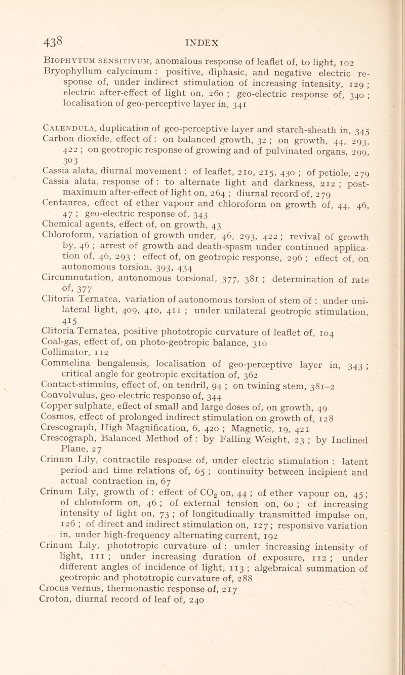 Biophytum sensitivum, anomalous response of leaflet of, to light, 102 Bryophyllum calycinum : positive, diphasic, and negative electric re- sponse of, under indirect stimulation of increasing intensity, 129 ; electric after-effect of light on, 260 ; geo-electric response of, 340 ; localisation of geo-perceptive layer in, 341 Calendula, duplication of geo-perceptive layer and starch-sheath in, 345 Carbon dioxide, effect of: on balanced growth, 32 ; on growth, 44, 293, 422 ; on geotropic response of growing and of pulvinated organs, 299, 303 Cassia alata, diurnal movement : of leaflet, 210, 215, 430 ; of petiole, 279 Cassia alata, response of: to alternate light and darkness, 212 ; post- maximum after-effect of light on, 264 ; diurnal record of, 279 Centaurea, effect of ether vapour and chloroform on growth of, 44, 46, 47 ; geo-electric response of, 343 Chemical agents, effect of, on growth, 43 Chloroform, variation of growth under, 46, 293, 422 ; revival of growth by, 46 ; arrest of growth and death-spasm under continued applica- tion of, 46, 293 ; effect of, on geotropic response, 296 ; effect of, on autonomous torsion, 393, 434 Circumnutation, autonomous torsional, 377, 381 ; determination of rate of, 377 Clitoria lernatea, variation of autonomous torsion of stem of : under uni- lateral light, 409, 410, 411 ; under unilateral geotropic stimulation, 415 Clitoria Ternatea, positive phototropic curvature of leaflet of, 104 Coal-gas, effect of, on photo-geotropic balance, 310 Collimator, 112 Commelina bengalensis, localisation of geo-perceptive layer in, 343 ; critical angle for geotropic excitation of, 362 Contact-stimulus, effect of, on tendril, 94 ; on twining stem, 381—2 Convolvulus, geo-electric response of, 344 Copper sulphate, effect of small and large doses of, on growth, 49 Cosmos, effect of prolonged indirect stimulation on growth of, 128 Crescograph, High Magnification, 6, 420 ; Magnetic, 19, 421 Crescograph, Balanced Method of : by Falling Weight, 23 ; by Inclined Plane, 27 Crinum Lily, contractile response of, under electric stimulation : latent period and time relations of, 65 ; continuity between incipient and actual contraction in, 67 Crinum Lily, growth of : effect of C02 on, 44 ; of ether vapour on, 45 ; of chloroform on, 46 ; of external tension on, 60 ; of increasing intensity of light on, 73 ; of longitudinally transmitted impulse on, 126 ; of direct and indirect stimulation on, 127; responsive variation in, under high-frequency alternating current, 192 Crinum Lily, phototropic curvature of : under increasing intensity of light, hi ; under increasing duration of exposure, 112 ; under different angles of incidence of light, 113 ; algebraical summation of geotropic and phototropic curvature of, 288 Crocus vernus, thermonastic response of, 217 Croton, diurnal record of leaf of, 240